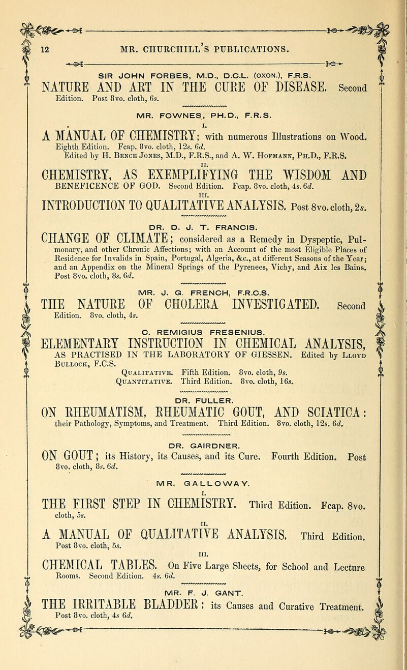 -©*- -30 * SIR JOHN FORBES, M.D., D.C.L. (OXON.), F.R.S. NATURE AND ART IN THE CURE OF DISEASE. Second Edition, Post 8vo. cloth, 6s. MR. FOWNES, PH.D., F.R.S. I. A MANUAL OE CHEMISTRY; with numerous Illustrations on Wood. Eighth Edition. Fcap. 8vo. cloth, 12s. Qd. Edited by H. Bence Jones, M.D., F.R.S., and A. W. Hofmann, Ph.D., F.R.S. CHEMISTRY, AS EXEMPLIFYING THE WISDOM AND BENEFICENCE OF GOD. Second Edition. Fcap. 8vo. cloth, 4s. 6(f. III. INTRODUCTION TO QUALITATIYE ANALYSIS. Post Svo. doth, 2.. DR. D. J. T. FRANCIS. CHANGE OF CLIMATE ; considered as a Remedy in Dyspeptic, Pul- monary, and other Chronic Affections; with an Account of the most Eligible Places of Residence for Invalids in Spain, Portugal, Algeria, &c., at different Seasons of the Year; and an Appendix on the Mineral Springs of the Pyrenees, Vichy, and Aix les Bains. Post 8vo. cloth, 8s. 6c?. MR. J. G. FRENCH, F.R.C.S. THE NATURE OF CHOLERA INVESTIGATED. Second Edition. 8vo. cloth, 4s. C. REMIGIUS FRESENIUS. ELEMENTARY INSTRUCTION IN CHEMICAL ANALYSIS, AS PRACTISED IN THE LABORATORY OF GIESSEN. Edited by Lloyd Bullock, F.C.S. Qualitative. Fifth Edition. 8vo. cloth, Qs. Quantitative. Third Edition. 8vo. cloth, 16s. DR. FULLER. ON RHEUMATISM, RHEUMATIC GOUT, AND SCIATICA: their Pathology, Symptoms, and Treatment. Third Edition. 8vo. cloth, 12s. Qd. DR. GAIRDNER. ON GOUT ; its History, its Causes, and its Cure. Fourth Edition. Post 8vo. cloth, 8s. Qd. MR. GALLOWAY. THE FIRST STEP IN CHEMISTRY. Third Edition. Fcap. 8vo. cloth, 5s. A MANUAL OF QUALITATIVE ANALYSIS. Third Edition. Post 8vo. cloth, 5s. III. CHEMICAL TABLES. On Five Large Sheets, for School and Lecture Rooms. Second Edition. 4s. 6d. MR. F. J. GANT. THE IRRITABLE BLADDER l its Causes and Curative Treatment. Post 8vo. cloth, 4s Qd. -}©-•-