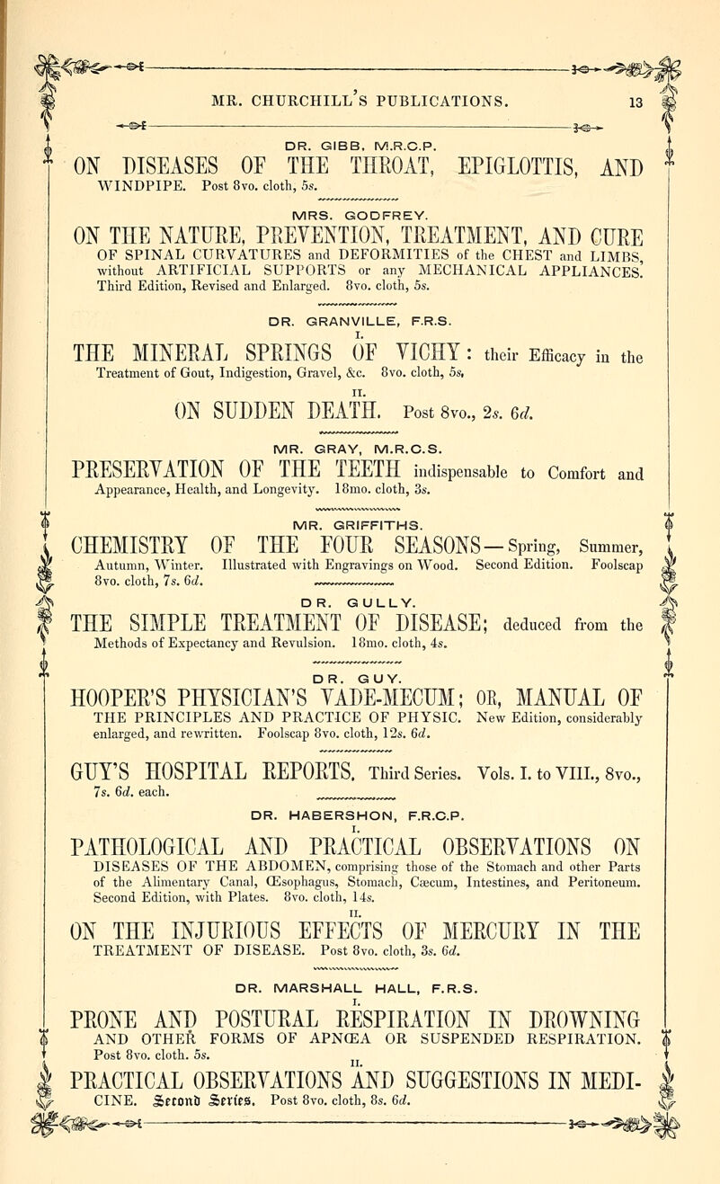 — i^*^^m^2 MR. Churchill's publications. 13 ■ 3^-* DR. GIBB, M.R.C.P. ON DISEASES OF THE THROAT, EPIGLOTTIS, AND WINDPIPE. Post 8vo. cloth, 5s. MRS. GODFREY. ON THE NATURE, PREVENTION, TREATMENT, AND CURE OF SPINAL CURVATURES and DEFORMITIES of the CHEST and LIMBS without ARTIFICIAL SUPPORTS or any MECHANICAL APPLIANCES^ Third Edition, Revised and Enlarged. 8vo. cloth, 5s. DR. GRANVILLE, F.R.S. THE MINERAL SPRINGS OF VICHY : their Efficacy in the Treatment of Gout, Indigestion, Gravel, &c. 8vo. cloth, 5s, ON SUDDEN DEATH. Post 8vo., 2s. ed. MR. GRAY, M.R.C.S. PRESERVATION OF THE TEETH indispensable to Comfort and Appearance, Health, and Longevity. 18mo. cloth, 3s. MR. GRIFFITHS. CHEMISTRY OF THE FOUR SEASONS - Spring, Snmmer, Autumn, Winter. Illustrated with Engravings on Wood. Second Edition. Foolscap 8vo. cloth, 7s. 6d. „~, THE SIMPLE TREATMENT OF DISEASE; deduced from the Methods of Expectancy and Revulsion. 18mo. cloth, 4s. HOOPER'S PHYSICIAN'S °VAd¥mECUM; OE, MANUAL OF THE PRINCIPLES AND PRACTICE OF PHYSIC. New Edition, considerably enlarged, and rewritten. Foolscap 8vo. cloth, 12s. 6d. GUY'S HOSPITAL REPORTS. Third Series. Vols.I.toVIIL,8vo., 7s. 6d. each. ,^^^^ DR. HABERSHON, F.R.G.P. PATHOLOGICAL AND PRACTICAL OBSERVATIONS ON DISEASES OF THE ABDOMEN, comprising those of the Stomach and other Parts of the Alimentary Canal, (Esophagus, Stomach, Caecum, Intestines, and Peritoneum. Second Edition, with Plates. 8vo. cloth, 14s. ON THE INJURIOUS EFFECTS OF MERCURY IN THE TREATMENT OF DISEASE. Post 8vo. cloth, 3s. 6d. DR. MARSHALL HALL, F.R.S. PRONE AND POSTURAL RESPIRATION IN DROWNING AND OTHER FORMS OF APNCEA OR SUSPENDED RESPIRATION, $ Post 8vo. cloth. 5s. PRACTICAL OBSERVATIONS AND SUGGESTIONS IN MEDI- | CINE. SftOnU Series. Post 8vo. cloth, 8s. 6d. ^ -©i • -i-S-^-