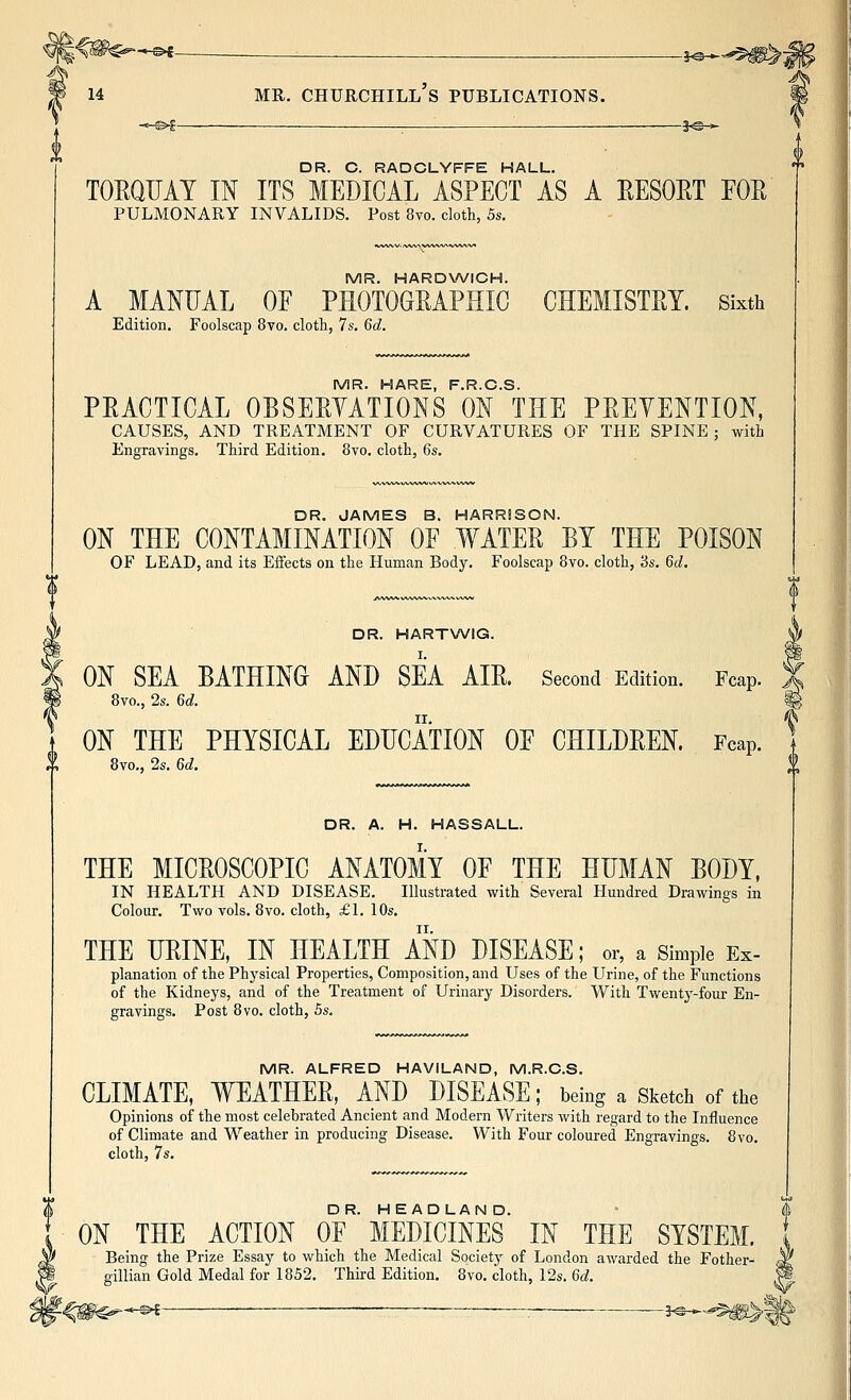 —©*- 14 MR. CHURCHILL S PUBLICATIONS. -3^- DR. C. RADCLYFFE HALL. TOEQUAT IN ITS MEDICAL ASPECT AS A EESOET EOE PULMONARY INVALIDS. Post 8vo. cloth, 5s. MR. HARDWICH. A MANUAL OF PEOTOGEAPHIC CHEMISTET. Sixth Edition. Foolscap 8vo. cloth, 7s. 6d. MR. HARE, F.R.C.S. PEACTICAL OBSEEYATIONS ON THE PEEYENTION, CAUSES, AND TREATMENT OF CURVATURES OF THE SPINE ; with Engravings. Third Edition. 8vo. cloth, 6s. DR. JAMES B. HARRISON. ON THE CONTAMINATION OE WATEE BY THE POISON OF LEAD, and its Effects on the Human Body. Foolscap 8vo. cloth, 3s. 6(^. DR. HARTWIG. ON SEA BATHING AND SEA AIE. Second Edition. Fcap. 8vo., 2s. 6d. ON THE PHYSICAL EDUCATION OE CHILDEEN. Fcap. 8vo., 2s. 6d. DR. A. H. HASSALL. THE MICEOSCOPIC ANATOMY OE THE HITMAN BODY. IN HEALTH AND DISEASE. Illustrated with Several Hundred Drawings in Colour. Two vols. 8vo. cloth, £1. 10s. THE HEINE, IN HEALTH AND DISEASE; or, a Simple Ex- planation of the Physical Properties, Composition, and Uses of the Urine, of the Functions of the Kidneys, and of the Treatment of Urinary Disorders. With Twenty-four En- gravings. Post 8vo. cloth, 5s. MR. ALFRED HAVILAND, M.R.C.S. CLIMATE, WEATHEE, AND DISEASE; being a Sketch of the Opinions of the most celebrated Ancient and Modern Writers with regard to the Influence of Climate and Weather in producing Disease. With Four coloured Engravings. 8vo. cloth, 7s. DR. HEADLAND. ON THE ACTION OF MEDICINES IN THE SYSTEM. Being the Prize Essay to which the Medical Society of London awarded the Fother- gillian Gold Medal for 1852. Third Edition. 8vo. cloth, 12s. 6d. ^-^1- >?