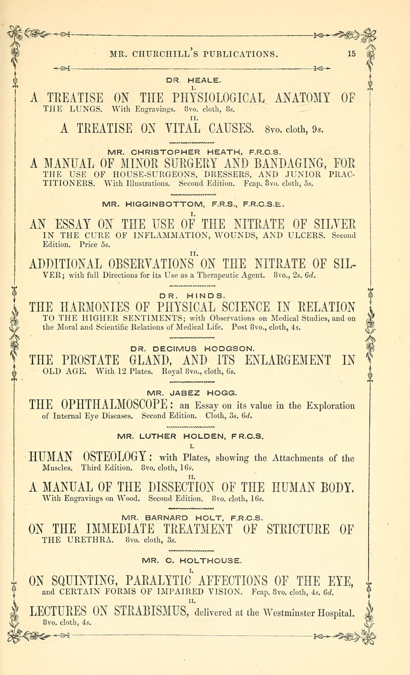 J C^^- -^ — ^ j^^^^^- MR. Churchill's publications. 15 DR. HEALE. A TREATISE ON THE PHYSIOLOGICAL ANATOMY OF THE LUNGS. With Engrav-ings. 8vo. cloth, 8s. A TREATISE ON YITAL CAUSES. 8yo. cloth, 9.. MR. CHRISTOPHER HEATH, F.R.C.S. A MANUAL OF MINOR SURGERY AND BANDAGING, FOR THE USE OF HOUSE-SURGEONS, DRESSERS, AND JUNIOR PRAC- TITIONERS. With Illustrations. Second Edition. Fcap. 8vo. cloth, Ba. MR. HIGGINBOTTOM, F.R.S., F.R.C.S.E. AN ESSAY ON THE USE OF THE NITRATE OF SILYER IN THE CURE OF INFLAMMATION, AVOUNDS, AND ULCERS. Second Edition. Price 5s. ADDITIONAL OBSERYATIONS' ON THE NITRATE OF SIL- VER; with full Directions for its Use as a Therapeutic Agent. 8vo., 2s. 6d. THE HARMONIES OF PHYSICAL ^SCIENCE IN RELATION TO THE HIGHER SENTIMENTS; with Observations on Medical Studies, and on the Moral and Scientific Relations of Medical Life. Post 8vo., cloth, 4s. DR. DECIMUS HODGSON. y THE PROSTATE GLAND, AND ITS ENLARGEMENT IN OLD AGE. With 12 Plates. Royal 8vo., cloth, 6s. MR. JABEZ HOGG. THE OPHTHALMOSCOPE : an Essay oil its value in the Exploration of Internal Eye Diseases. Second Edition. Cloth, 3s. 6d, MR. LUTHER HOLDEN, FR.C.S. I. HUMAN OSTEOLOGY : with Plates, showing the Attachments of the Muscles. Third Edition. 8vo, cloth, 16s. A MANUAL OF THE DISSECTION OF THE HUMAN BODY. With Engravings on Wood. Second Edition. 8vo. cloth, 16s. MR. BARNARD HOLT, F.R.C.S. ON THE IMMEDIATE TREATMENT OF STRICTURE OF THE URETHRA. 8vo. cloth, 3s. MR. C. HOT_THOUSE. ON SQUINTING, PARALYTIC AFFECTIONS OF THE EYE, and CERTAIN FORMS OF IMPAIRED VISION. Fcap. Bvo. cloth, 4s. 6d. I LECTURES ON STRABISMUSrdelivered at the Westminster Hospital. & 8vo. cloth, 4s.