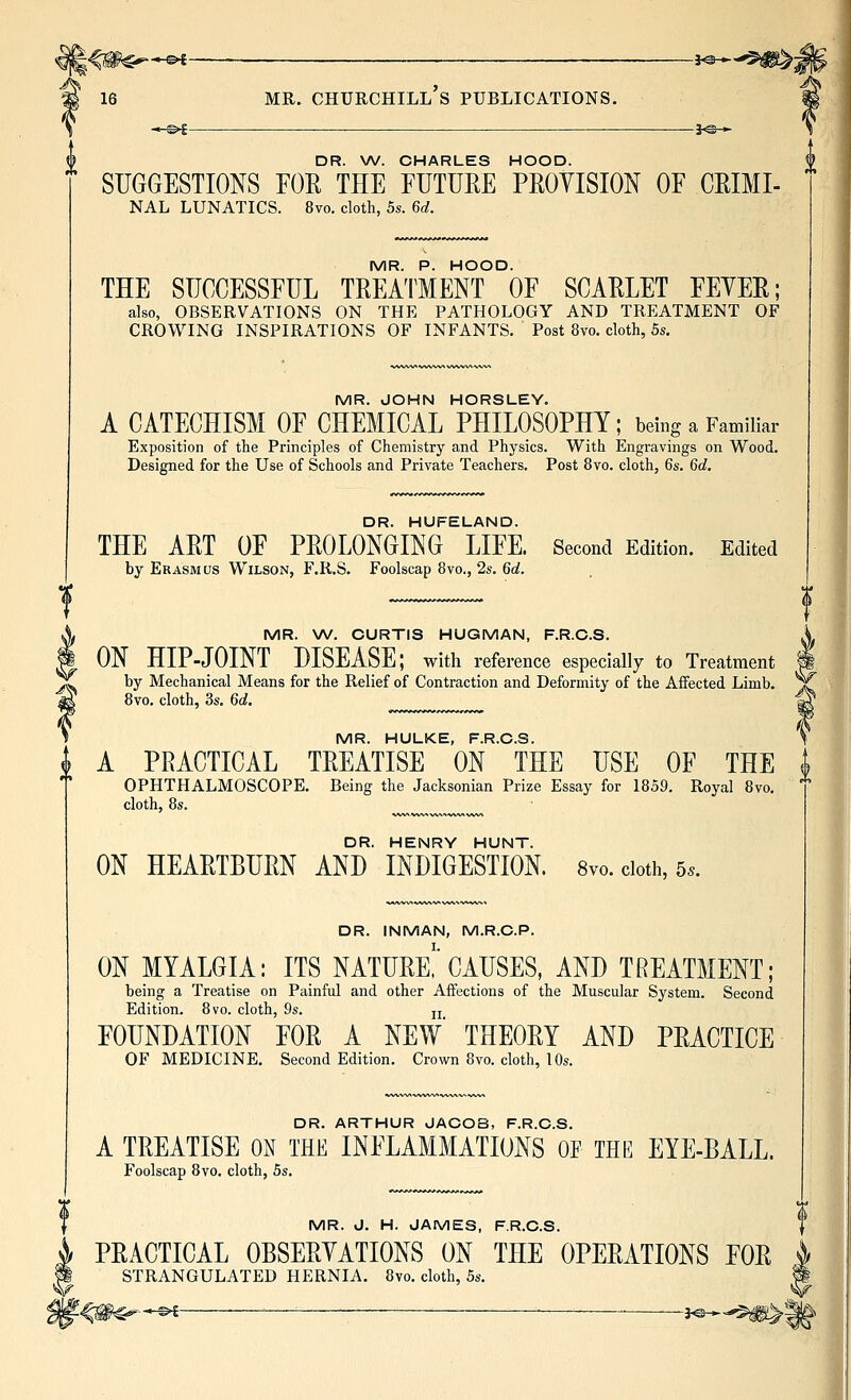 J<#$^*^ —- i^—'^^; 16 MR. Churchill's publications. ■*.^^ —— -i^-*- DR. W. CHARLES HOOD. SUGGESTIONS FOE THE FUTURE PEOYISION OF CEIMI- NAL LUNATICS. 8vo. cloth, 5s. 6d. MR. P. HOOD. THE SUCCESSFUL TEEATMENT OF SCAELET FEYEE; also, OBSERVATIONS ON THE PATHOLOGY AND TREATMENT OF CROWING INSPIRATIONS OF INFANTS. Post 8vo. cloth, 5s. MR. JOHN HORSLEY. A CATECHISM OF CHEMICAL PHILOSOPHY; being a Familiar Exposition of the Principles of Chemistry and Physics. With Engravings on Wood. Designed for the Use of Schools and Private Teachers. Post 8vo. cloth, 6s. 6d. DR. HUFELAND. THE AET OF PEOLONGING LIFE. Second Edition. Edited by Erasmus Wilson, F.R.S. Foolscap 8vo., 2s. 6fii. MR. W. CURTIS HUGMAN, F.R.C.S. ON HIP-JOINT DISEASE; with reference especially to Treatment by Mechanical Means for the Relief of Contraction and Deformity of the Affected Limb. 8vo. cloth, 3s. 6d. ^ MR. HULKE, F.R.C.S. i A PRACTICAL TEEATISE ON THE USE OF THE | OPHTHALMOSCOPE. Being the Jacksonian Prize Essay for 1859. Royal 8vo. cloth, 8s. DR. HENRY HUNT. ON HEAETBUEN AND INDIGESTION. 8vo. doth, 5.. DR. INMAN, M.R.C.P. ON MYALGIA: ITS NATUEe! CAUSES, AND TREATMENT; being a Treatise on Painful and other Affections of the Muscular System. Second Edition. 8vo. cloth, 9s. jj FOUNDATION FOE A NEW THEOEY AND PEACTICE OF MEDICINE. Second Edition. Crown 8vo. cloth, 10s. DR. ARTHUR JACOB, F.R.C.S. A TEEATISE ON THE INFLAMMATIONS OF THE EYE-EALL. Foolscap 8vo. cloth, 5s. MR. J. H. JAMES, F.R.C.S. PEACTICAL OBSEEYATIONS ON THE OPEEATIONS FOE STRANGULATED HERNIA. 8vo. cloth, 5s. -^ ^ ———j^* -^^^ J