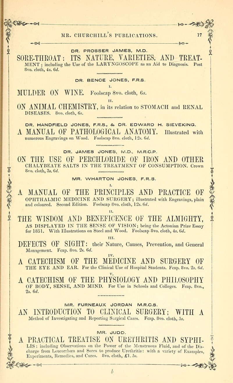 '^^i~ _ . _ }^H—^^m^ P MR. CHURCHILL S PUBLICATIONS. 17 # *-^^ . —-— -S^-* DR. PROSSER JAMES, M.D. SORE-THROAT: ITS NATURE, YARIETIES, AND TREAT- MENT ; including the Use of the LARYNGOSCOPE as an Aid to Diagnosis. Post 8vo. cloth, 4s. Qd. DR. BENCE JONES, F.R.S. I. MULDER ON WINE. Foolscap 8vo. cloth, 6.. II. ON ANIMAL CHEMISTRY, in its relation to STOMACH and RENAL DISEASES. 8vo. cloth, ^s. DR. HANDFIELD JONES, F.R.S., <S6 DR. EDWARD H. SiEVEKING. A MANUAL OF PATHOLOGICAL ANATOMY, illustrated with numerous Engravings on Wood. Foolscap 8vo. cloth, 12a-. 6rf. DR. JAMES JONES, rv-i.D., M.R.O.P. ON THE USE OF PERCHLORIDE OF IRON AND OTHER ' CHALYBEATE SALTS IN THE TREATMENT OF CONSUMPTION. Crown % 8vo. cloth, 3s. M. „™„™™,.™„ t i MR. WHARTON JONES, F.R.S. % A MANUAL OF THE PRINCIPLES AND PRACTICE OF | ^ OPHTHALMIC MEDICINE AND SURGERY; illustrated with Engravings, plain M ^ and coloured. Second Edition. Foolscap 8vo. cloth, 12s. ^d. ^ II. t THE WISDOM AND BENEFICENCE OF THE ALMIGHTY, | AS DISPLAYED IN THE SENSE OF VISION; being the Actonian Prize Essay for 1851. With Illustrations on Steel and Wood. Foolscap 8vo. cloth, 4s. M. III. DEFECTS OF SIGHT : their Nature, Causes, Prevention, and General Management. Fcap. 8vo. 2s. 6c?. IV. A CATECHISM OF THE MEDICINE AND SURGERY OF THE EYE AND EAR. For the Clinical Use of Hospital Students. Fcap. 8vo. 2s. M. A CATECHISM OF THE PHYSIOLOGY AND PHIJ.OSOPHY OF BODY, SENSE, AND MIND. For Use in Schools and Colleges. Fcap. 8vo., 2s. U. MR. FURNEAUX JORDAN M.R.C.S. AN INTRODUCTION TO CLINICAL SURGERY; WITH A Method of Investigating and Reporting Surgical Cases. Fcap. 8vo. cloth, bs, MR. JUDD. A PRACTICAL TREATISE ON UREIHRITIS AND SYPHI- f LIS : including Observations on the Power of the Menstruous Fluid, and of the Dis- '4 charge from LeucorrhcEa and Sores to produce Urethritis: with a variety of Exa Experiments, Remedies, and Cures. 8vo. cloth, £1. bs. -<^^^^®^ ■ J^--