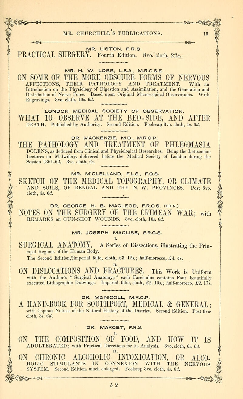 i MR. CHURCHILL S PUBLICATIONS. \ . ^l —. — j^_ i MR. LISTON, F.R.S. t PRACTICAL SUEGERY. Fourth Edition. 8ro. tlotli, 22s, MR. JOSEPH MAGLISE, F.R.C.S. I. SURGICAL ANATOMY, a Series of Dissections, illustrating the Prin- cipal Regions of the Human Body. The Second Edition,imperial folio, cloth, £3. 12s.; half-morocco, £4. 4s. ON DISLOCATIONS AND FRACTURES. This Work is Uniform with the Author's  Surgical Anatomy; each Fasciculus contains Four beautifully executed Lithographic Drawings. Imperial folio, cloth, £2. 10s.; half-morocco, £2.17s. DR. MCNICOLL, M.R.C.P. A HAND-BOOK FOR SOUTHPORT, MEDICAL & GENERAL; with Copious Notices of the Natural History of the District. Second Edition. Post Svo- cloth, 3s. 6d. DR. MARCET, F.R.S. ON THE COMPOSITION OF* FOOD, AND HOW IT IS ADULTERATED ; with Practical Directions for its Analysis. 8vo. cloth, 6s. 6d. ON CHRONIC ALCOHOLIC intoxication, OR ALCO- I HOLIC STIMULANTS IN CONNEXION WITH THE NERVOUS I SYSTEM. Second Edition, much enlarged. Foolscap 8vo. cloth, 4s. 65?. MR. H. VA^. LOBB, L.S.A., M.R.C.S.E. ON SOME OF THE MORE OBSCURE FORMS OF NERYOUS AFFECTIONS, THEIR PATHOLOGY AND TREATMENT. With an Introduction on the Physiology of Digestion and Assimilation, and the Generation and Distribution of Nerve Force. Based upon Original Microscopical Observations. With Engravings. 8vo. cloth, 10s. 6d. LONDON MEDICAL SOCIETY OF OBSERVATION. WHAT TO OBSERYE AT THE BED-SIDE, AND AFTER DEATH. Published by Authority. Second Edition. Foolscap 8vo. cloth, 4s. 6d. DR. MACKENZIE, M.D., M.R.C.P. THE PATHOLOGY AND TREATMENT OF PHLEGMASIA DOLENS, as deduced from Clinical and Physiological Researches. Being the Lettsomian Lectures on Midwifery, delivered before the Medical Society of London during the Session 1861-62, 8vo. cloth, 6s. t MR. M'CLELLAND, F.L.S., F.G.S. T SKETCH OF THE MEDICAL TOPOGRAPHY, OR CLIMATE \ AND SOILS, OF BENGAL AND THE N. W. PROVINCES. Post 8vo. I cloth, 4s. 6d. I DR. GEORGE H. B. MACLEOD, F.R.C.S. (EDIN.) ^ NOTES ON THE SURGERY OF THE CRIMEAN WAR; with REMARKS on GUN-SHOT WOUNDS. 8vo. cloth, 10s. 6d. -2^— b2