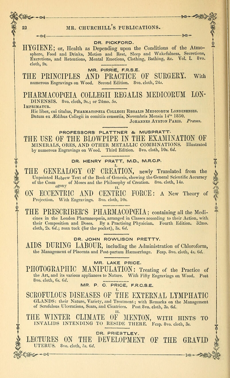 22 MR. Churchill's publications. ^-©^ — JO- DR. PICKFORD. HYGrlENE; or, Health as Depending upon the Conditions of the Atmo- sphere, Food and Drinks, Motion and Rest, Sleep and Wakefulness, Secretions, Excretions, and Retentions, Mental Emotions, Clothing, Bathing, &c. Vol. I. 8vo, cloth, 9s. ,™ ,„.^ MR. PIRRIE, F.R.S.E. THE PRINCIPLES AND PEACTICE OF SURGEEY. With numerous Engravings on Wood. Second Edition. 8vo. cloth, 24s. PHAEMACOP(EIA COLLEGiTeEGALIS MEDICOEUM LON- DINENSIS. 8vo. cloth, 9s.; or 24mo. 5s, Imprimatur. Hie liber, cui titulus, Pharmacopceia Collegii Regalis Medicorum Londinensis. Datum ex jEdibus Collegii in comitiis censoriis, Novembris Mensis 14'° 1850. Johannes Ayrton Paris. Presses. PROFESSORS PLATTNER & MUSPRATT- THE USE OE THE BLOWPIPE IN THE EXAMINATION OF MINERALS, ORES, AND OTHER METALLIC COMBINATIONS. Illustrated by numerous Engravings on Wood. Third Edition. 8vo, cloth, 10s, Qd. DR. HENRY PRATT, M.D., M.R.O.P. THE GENEALOGY OF GELATION, newly Translated _ from the A^ Unpointed Hebrew Text of the Book of Genesis, showing the General Scientific Accuracy ^ of the Cosm of Moses and the Philosophy of Creation. 8vo. cloth, 14s. ^ ogony „_ ^ ON ECCENTEIC AND CENTEIC FOECE: a New Theory of | Projection. With Engravings. 8vo. cloth, 10s. THE PEESCEIBEE'S PHAEMACOPCEIA; containing all the Medi- cines in the London Pharmacopoeia, arranged in Classes according to their Action, with their Composition and Doses. By a Practising Physician. Fourth Edition. 32mo. cloth, 2s. 6rf.; roan tuck (for the pocket), .3s. Qd. DR. JOHN ROWLISON PRETTY. AIDS DLEING LABOUE, including the Administration of Chloroform, the Management of Placenta and Post-partum Haemorrhage. Fcap. 8vo. cloth, 4s. Qd. MR. LAKE PRICE. PHOTOGEAPHIC MANIPULATION: Treating of the Practice of the Art, and its various appliances to Nature. With Fifty Engravings on Wood. Post 8vo. cloth, 6s. Gd. , MR. P. C. PRICE, F.R.C.S.E. SCEOFULOUS DISEASES OF THE EXTEENAL LYMPHATIC GLANDS: their Nature, Variety, and Treatment; with Remarks on the Management of Scrofulous Ulcerations, Scars, and Cicatrices. Post 8vo. cloth, 3s. Qd. THE WINTEE CLIMATE OF MENTON, with hints to INVALIDS INTENDING TO RESIDE THERE. Fcap. 8vo. cloth, 3s. DR. PRIESTLEY. LECTUEES ON THE DEVELOPMENT OF THE GEAYID UTERUS. Bvo. cloth, 5s. Qd.