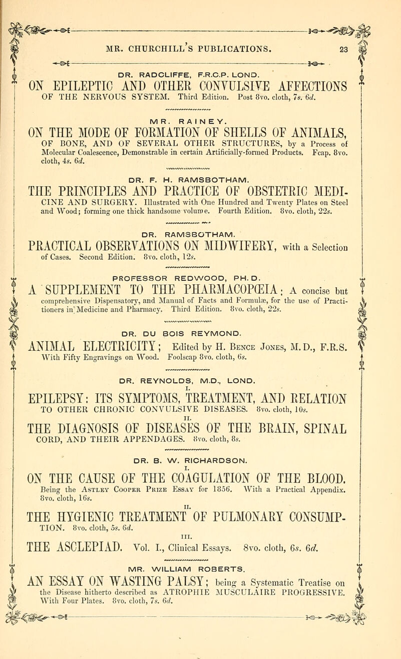 S —©*—■— ——-j©-^ . \ DR. RADCLIFFE, F.R.C.P. LOND. ON EPILEPTIC AND OTHER CONYULSIYE AFFECTIONS * OF THE NERVOUS SYSTEM. Third Edition. Post 8vo. cloth, 7s. 6d. MR. R A I N E Y. ON THE MODE OF FORMATION OF SHELLS OF ANIMALS, OF BONE, AND OF SEVERAL OTHER STRUCTURES, by a Process of Molecular Coalescence, Demonstrable in certain Artificially-fonned Products. Fcap. 8vo. cloth, 4s. 6d. DR. F. H. RAMSBOTHAM. THE PRINCIPLES AND PRACTICE OF OBSTETRIC MEDI- CINE AND SURGERY. Illustrated with One Hundred and Twenty Plates on Steel and Wood; forming one thick handsome volume. Fourth Edition. 8vo. cloth, 22s. DR. RAMSBOTHAM. PRACTICAL OBSERVATIONS ON MIDWIFERY, with a Selection. of Cases. Second Edition. 8vo. cloth, 12s. PROFESSOR REDWOOD, PH.D. A SUPPLEMENT TO THE PHARMACOPCEIA; A concise but comprehensive Dispensatory, and Manual of Facts and Formulae, for the use of Practi- tioners inMedicine and Pharmacy. Third Edition. 8vo. cloth, 22s. DR. DU BOIS REYMOND. ANIMAL ELECTRICITY ; Edited by H. Bence Jones, M.D., F.R.S. With Fifty Engravings on Wood. Foolscap 8vo. cloth, 6s. DR. REYNOLDS, M.D., LOND. EPILEPSY: ITS SYMPTOMS, TREATMENT, AND RELATION TO OTHER CHRONIC CONVULSIVE DISEASES. 8vo. cloth, 10s. THE DIAGNOSIS OF DISEASES OF THE BRAIN, SPINAL CORD, AND THEIR APPENDAGES. 8vo. cloth, 8s. DR. B. W. RICHARDSON. ON THE CAUSE OF THE COAGULATION OF THE BLOOD. Being the Astley Cooper Prize Essay for 1856. With a Practical Appendix. 8vo. cloth, 16s. THE HYGIENIC TREATMENTOF PULMONARY CONSUMP- TION. 8vo. cloth, 5s. 6c;. III. THE ASCLEPIAD. Vol I., CUnical Essays. 8vo. cloth, 6s. Gel MR. WILLIAM ROBERTS. AN ESSAY ON WASTING PALSY; being a Systematic Treatise on I the Disease hitherto described as ATROPHIE MUSCULAIRE PROGRESSIVE. I With Four Plates. 8vo. cloth, 7s. 6d.