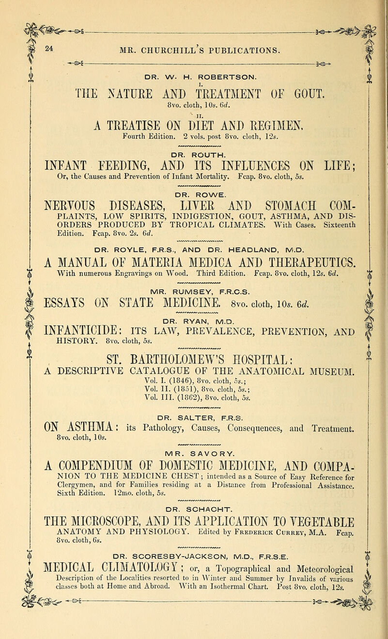 '—©^— ., ^ , , . —j-@- 24 MR. Churchill's publications. DR. \W. H. ROBERTSON. THE NATURE AND TEEATMENT OF GOUT. 8vo. cloth, 10s. 6d. A TREATISE ON DIET AND REGIMEN, Fourth Edition. 2 vols, post 8vo. cloth, 12s. DR. ROUTH. INFANT FEEDING, AND ITS INFLUENCES ON LIFE; Or, the Causes and Prevention of Infant Mortality. Fcap. 8vo. cloth, 5s. DR. RO\A/E. NERYOUS DISEASES, LITER AND STOMACH COM- PLAINTS, LOW SPIRITS, INDIGESTION, GOUT, ASTHMA, AND DIS- ORDERS PRODUCED BY TROPICAL CLIMATES. With Cases. Sixteenth Edition. Fcap. 8vo. 2s. 6d. DR. ROYLE, F.R.S., AND DR. HEADLAND, M.D. A MANUAL OF MATERIA MEDICA AND THERAPEUTICS. With numerous Engravings on Wood. Third Edition. Fcap. 8vo. cloth, 12s. 6d. MR. RUMSEY, F.R.C.S. ESSAYS ON STATE MEDICINE. 8vo. doth, lo.. 6^. DR. RYAN, M.O. INFANTICIDE: its law, prevalence, prevention, and HISTORY. 8vo. cloth, 5s. ST. BARTHOLOMEW'S HOSPITAL: A DESCRIPTIVE CATALOGUE OF THE ANATOMICAL MUSEUM. Vol. I. (1846), 8vo. cloth, Ss.; Vol. II. (1851), 8vo. cloth, 5s.; Vol. III. (1862), 8vo. cloth, 5s. DR. SALTER, F.R.S. ON ASTHMA: its Pathology, Causes, Consequences, and Treatment. 8vo, cloth, 10s. MR. SAVORY. A COMPENDIUM OF DOMESTIC MEDICINE, AND COMPA- NION TO THE MEDICINE CHEST ; intended as a Source of Easy Reference for Clergymen, and for Families residing at a Distance from Professional Assistance. Sixth Edition. 12mo. cloth, 5s. DR. SCHAGHT. THE MICROSCOPE, AND ITS APPLICATION TO YEGETABLE ANATOMY AND PHYSIOLOGY. Edited by Frederick Currey, M.A. Fcap. 8vo. cloth, 6s. DR. SCORESBY-JACKSON, M.D., F.R.S.E. MEDICAL CLIMATOLOGY ; or, a Topographical and Meteorological Description of the Localities resorted to in Winter and Summer hy Invalids of various classes both at Home and Abroad. With an Isothermal Chart. Post 8vo. cloth, 12s. ^^<- -^- j^_^^^^ V