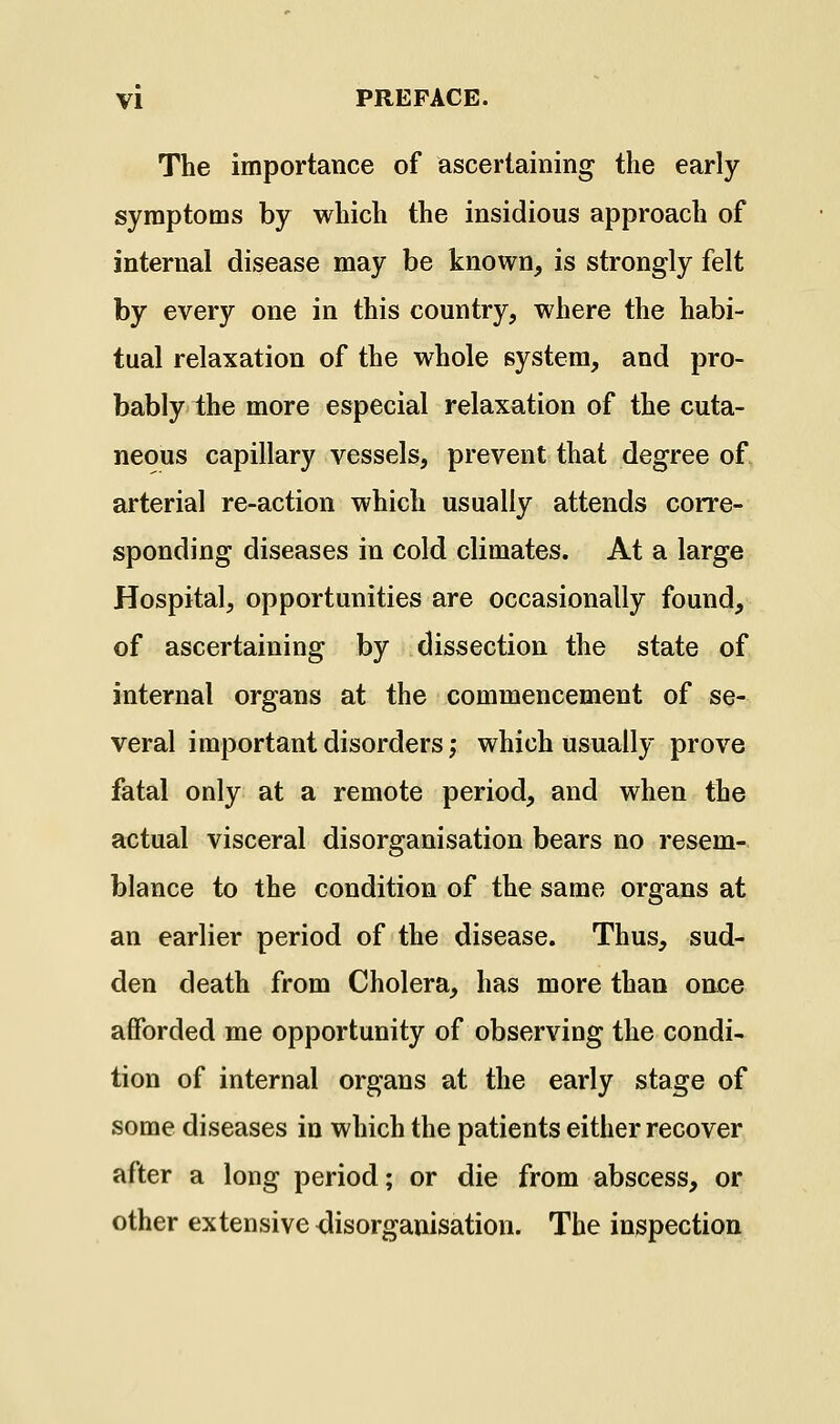 The importance of ascertaining the early symptoms by which the insidious approach of internal disease may be known, is strongly felt by every one in this country, where the habi- tual relaxation of the whole system, and pro- bably the more especial relaxation of the cuta- neous capillary vessels, prevent that degree of arterial re-action which usually attends corre- sponding diseases in cold climates. At a large Hospital, opportunities are occasionally found, of ascertaining by dissection the state of internal organs at the commencement of se- veral important disorders; which usually prove fatal only at a remote period, and when the actual visceral disorganisation bears no resem- blance to the condition of the same organs at an earlier period of the disease. Thus, sud- den death from Cholera, has more than once afforded me opportunity of observing the condi- tion of internal organs at the early stage of some diseases in which the patients either recover after a long period; or die from abscess, or other extensive <lisorganisation. The inspection