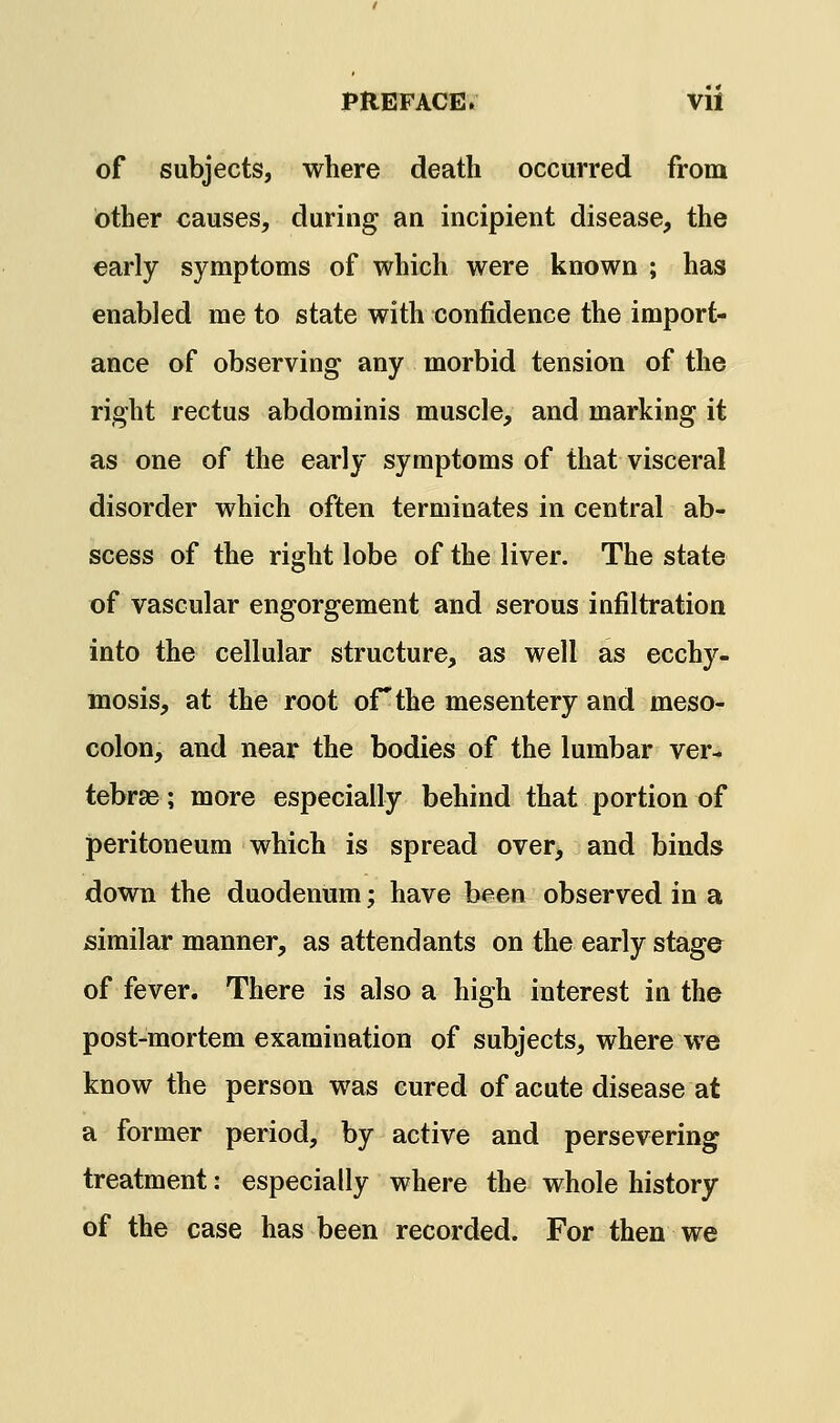 of subjects, where death occurred from other causes, during an incipient disease, the early symptoms of which were known ; has enabled me to state with confidence the import- ance of observing any morbid tension of the right rectus abdominis muscle, and marking it as one of the early symptoms of that visceral disorder which often terminates in central ab- scess of the right lobe of the liver. The state of vascular engorgement and serous infiltration into the cellular structure, as well as ecchy- mosis, at the root of the mesentery and meso- colon, and near the bodies of the lumbar ver- tebrae ; more especially behind that portion of peritoneum which is spread over, and binds down the duodenum; have been observed in a similar manner, as attendants on the early stage of fever. There is also a high interest in the post-mortem examination of subjects, where we know the person was cured of acute disease at a former period, by active and persevering treatment: especially where the whole history of the case has been recorded. For then we