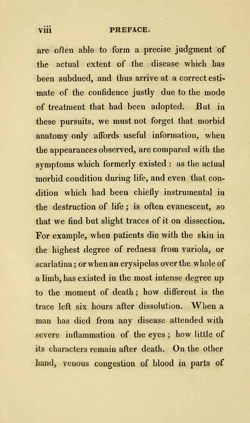 are often able to form a precise judgment of tlie actual extent of the disease which has been subdued, and thus arrive at a correct esti- mate of the confidence justly due to the mode of treatment that had been adopted. But ia these pursuits, we must not forget that morbid anatomy only affords useful information, when the appearances observed, are compared with the symptoms which formerly existed : as the actual morbid condition during life, and even that con- <lition which had been chiefly instrumental in the destruction of life; is often evanescent, so that we find but slight traces of it on dissection. For example, when patients die with the skin in the highest degree of redness from variola, or scarlatina; or when an erysipelas over the whole of a limb, has existed in the most intense degree up to the moment of death; how different is the trace left six hours after dissolution. When a man has died from any disease attended with severe inflammation of the eyes ; how little of its characters remain after death. On the other hand, venous congestion of blood in parts of