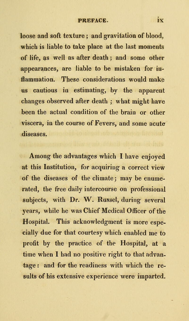 loose and soft texture; and gravitation of blood, which is liable to take place at the last moments of life, as well as after death; and some other appearances, are liable to be mistaken for in- flammation. These considerations would make us cautious in estimating, by the apparent changes observed after death ; what might have been the actual condition of the brain or other viscera, in the course of Fevers, and some acute diseases. Among the advantages which I have enjoyed at this Institution, for acquiring a correct view of the diseases of the climate; may be enume- rated, the free daily intercourse on professional subjects, with Dr. W. Russel, during several years, while he was Chief Medical OiBcer of the Hospital. This acknowledgment is more espe- cially due for that courtesy which enabled me to profit by the practice of the Hospital, at a time when I had no positive right to that advan- tage : and for the readiness with which the re- sults of his extensive experience were imparted.