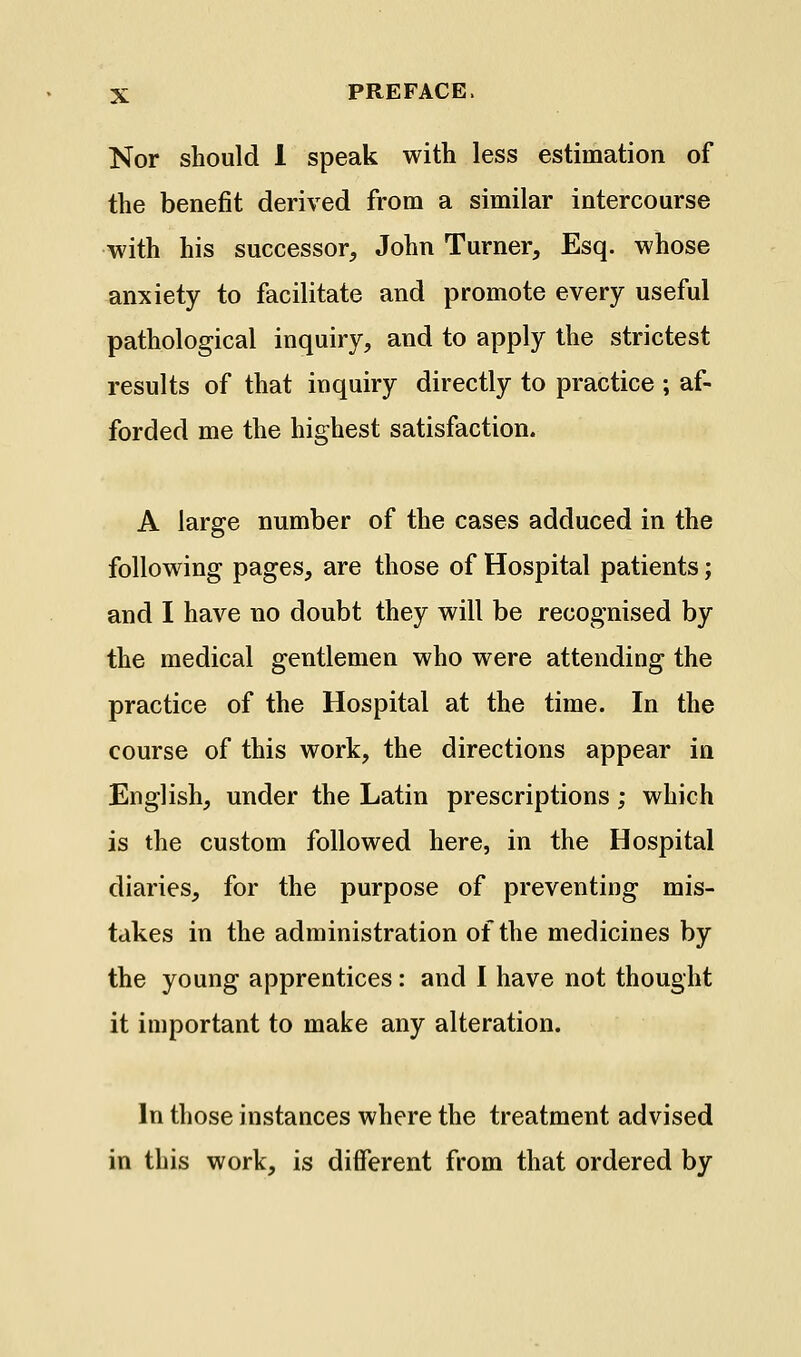 Nor should 1 speak with less estimation of the benefit derived from a similar intercourse with his successor, John Turner, Esq. whose anxiety to facilitate and promote every useful pathological inquiry, and to apply the strictest results of that inquiry directly to practice ; af- forded me the highest satisfaction. A large number of the cases adduced in the following pages, are those of Hospital patients; and I have no doubt they will be recognised by the medical gentlemen who were attending the practice of the Hospital at the time. In the course of this work, the directions appear in English, under the Latin prescriptions; which is the custom followed here, in the Hospital diaries, for the purpose of preventing mis- takes in the administration of the medicines by the young apprentices: and I have not thought it important to make any alteration. In those instances where the treatment advised in this work, is different from that ordered by