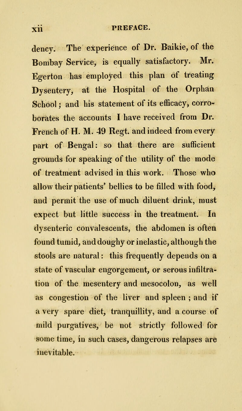 deney. The experience of Dr. Baikie, of the Bombay Service, is equally satisfactory. Mr. Egerton has employed this plan of treating Dysentery, at the Hospital of the Orphan School; and his statement of its efficacy, corro- borates the accounts I have received from Dr. French of H. M. 49 Regt. and indeed from every part of Bengal: so that there are sufficient grounds for speaking of the utility of the mode of treatment advised in this work. Those who allow their patients' bellies to be filled with food, and permit the use of much diluent drink, must expect but little success in the treatment. In dysenteric convalescents, the abdomen is often found tumid, and doughy or inelastic, although the stools are natural: this frequently depends on a state of vascular engorgement, or serous infiltra- tion of the mesentery and mesocolon, as well as congestion of the liver and spleen ; and if a very spare diet, tranquillity, and a course of mild purgatives, be not strictly followed for some time, in such cases, dangerous relapses are inevitable.