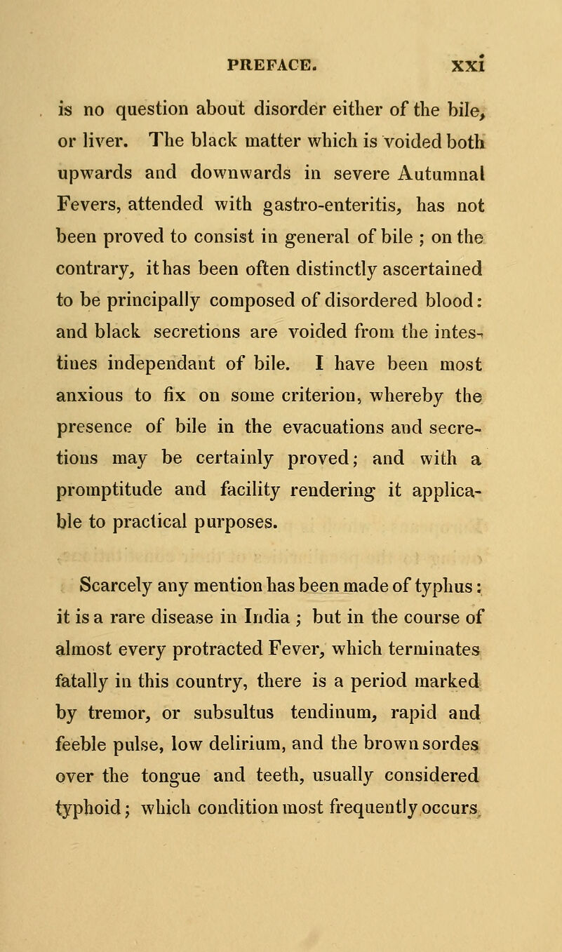 is no question about disorder either of the bile, or liver. The black matter which is voided both upwards and downwards in severe Autumnal Fevers, attended with gastro-enteritis, has not been proved to consist in general of bile ; on the contrary, it has been often distinctly ascertained to be principally composed of disordered blood: and black secretions are voided from the intes^ tines independant of bile. I have been most anxious to fix on some criterion, whereby the presence of bile in the evacuations and secre- tions may be certainly proved; and with a promptitude and facility rendering it applica- ble to practical purposes. Scarcely any mention has been made of typhus: it is a rare disease in India ; but in the course of almost every protracted Fever, which terminates fatally in this country, there is a period marked by tremor, or subsultus tendinum, rapid and feeble pulse, low delirium, and the brown sordes over the tongue and teeth, usually considered typhoid J which condition most frequently occurs.