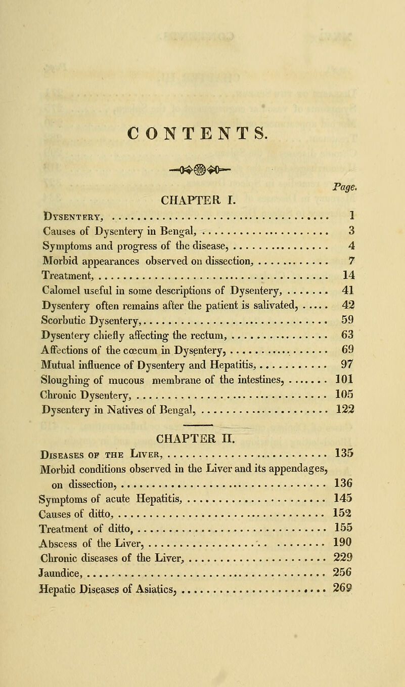 CONTENTS. Page. CHAPTER I. Dysentery, 1 Causes of Dysentery in Bengal, 3 Symptoms and progress of the disease, 4 Morbid appearances observed on dissection, 7 Treatment, 14 Calomel useful in some descriptions of Dysentery, 41 Dysentery often remains after the patient is salivated, 42 Scorbutic Dysentery, 59 Dysentery chiefly affecting the rectum, 63 Affections of the coecum in Dysentery, 69 Mutual influence of Dysentery and Hepatitis, 97 Sloughing of mucous membrane of the intestines, 101 Chronic Dysentery, 105 Dysentery in Natives of Bengal, 123 CHAPTER II. Diseases op the Liver, 135 Morbid conditions observed in the Liver and its appendages, on dissection, 136 Symptoms of acute Hepatitis, 145 Causes of ditto, 152 Treatment of ditto, 155 Abscess of tlie Liver, 190 Chronic diseases of the Liver, 229 Jaundice, 256 Hepatic Diseases of Asiatics, 269