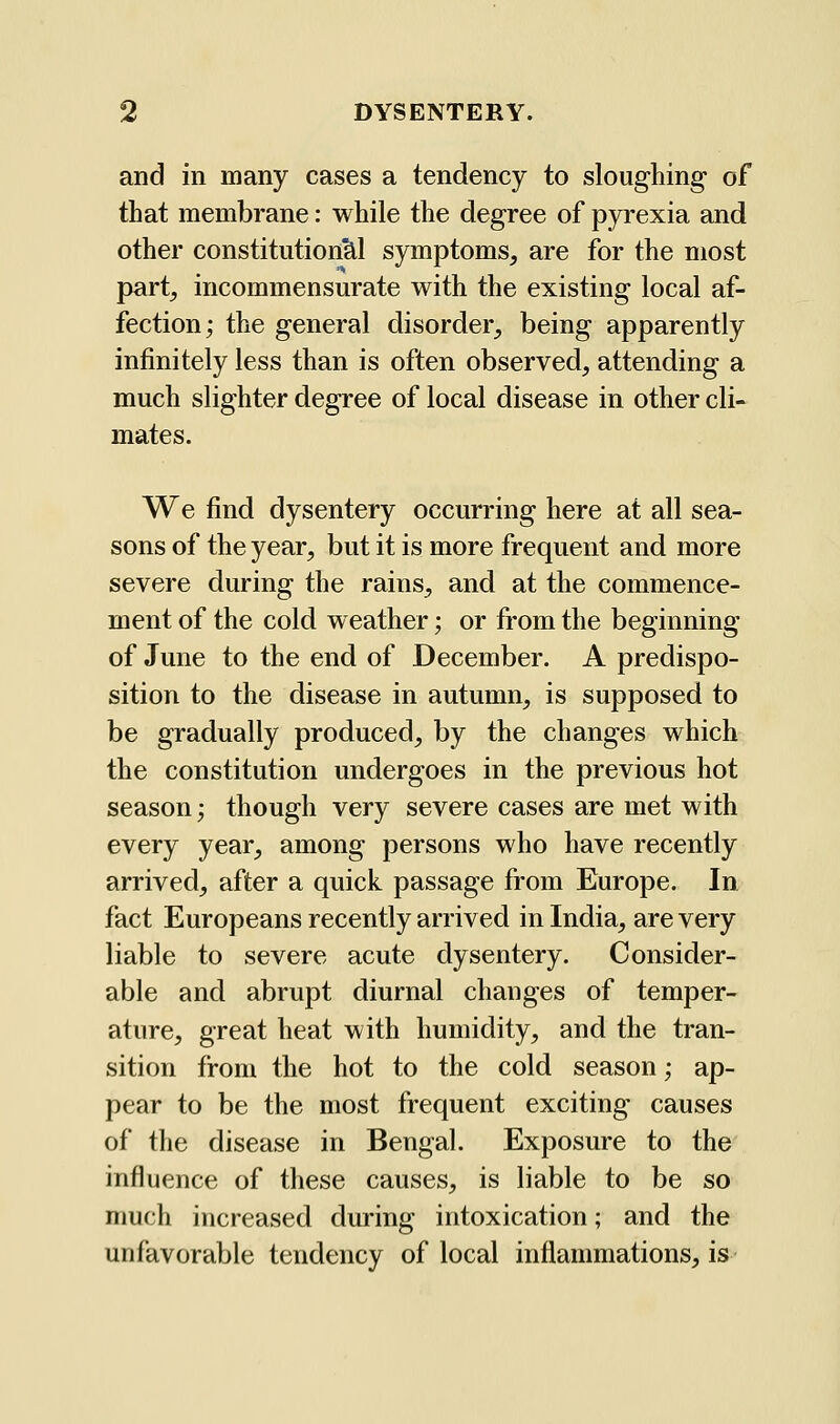 and in many cases a tendency to sloughing of that membrane: while the degree of pyrexia and other constitution^ symptoms, are for the most part, incommensurate with the existing local af- fection; the general disorder, being apparently infinitely less than is often observed, attending a much slighter degree of local disease in other cli- mates. We find dysentery occurring here at all sea- sons of the year, but it is more frequent and more severe during the rains, and at the commence- ment of the cold weather; or from the beginning of June to the end of December. A predispo- sition to the disease in autumn, is supposed to be gradually produced, by the changes which the constitution undergoes in the previous hot season; though very severe cases are met with every year, among persons who have recently arrived, after a quick passage from Europe. In. fact Europeans recently arrived in India, are very liable to severe acute dysentery. Consider- able and abrupt diurnal changes of temper- ature, great heat with humidity, and the tran- sition from the hot to the cold season; ap- pear to be the most frequent exciting' causes of the disease in Bengal. Exposure to the influence of these causes, is liable to be so much increased during intoxication; and the unfavorable tendency of local inflammations, is