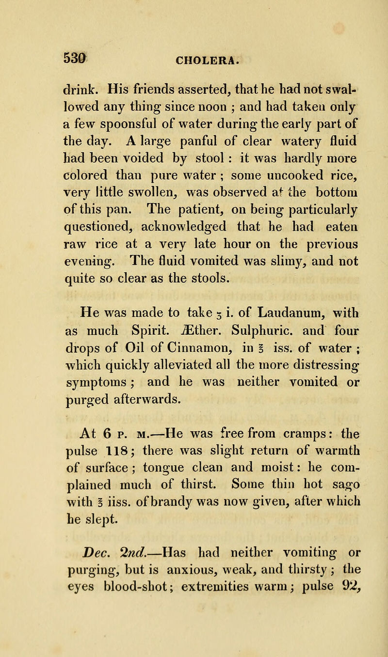 drink. His friends asserted, that he had not swal- lowed any thing since noon ; and had taken only a few spoonsful of water during the early part of the day. A large panful of clear watery fluid had been voided by stool: it was hardly more colored than pure water ; some uncooked rice, very little swollen, was observed at the bottom of this pan. The patient, on being particularly questioned, acknowledged that he had eaten raw rice at a very late hour on the previous evening. The fluid vomited was slimy, and not quite so clear as the stools. He was made to take 3 i. of Laudanum, with as much Spirit. iEther. Sulphuric, and four drops of Oil of Cinnamon, in § iss. of water ; which quickly alleviated all the more distressing symptoms; and he was neither vomited or purged afterwards. At 6 p. M.—He was free from cramps: the pulse 118; there was slight return of warmth of surface; tongue clean and moist: he com- plained much of thirst. Some thin hot sago with ! iiss. of brandy was now given, after which he slept. Dec. 2nd.—Has had neither vomiting or purging, but is anxious, weak, and thirsty ; the eyes blood-shot; extremities warm; pulse 92,