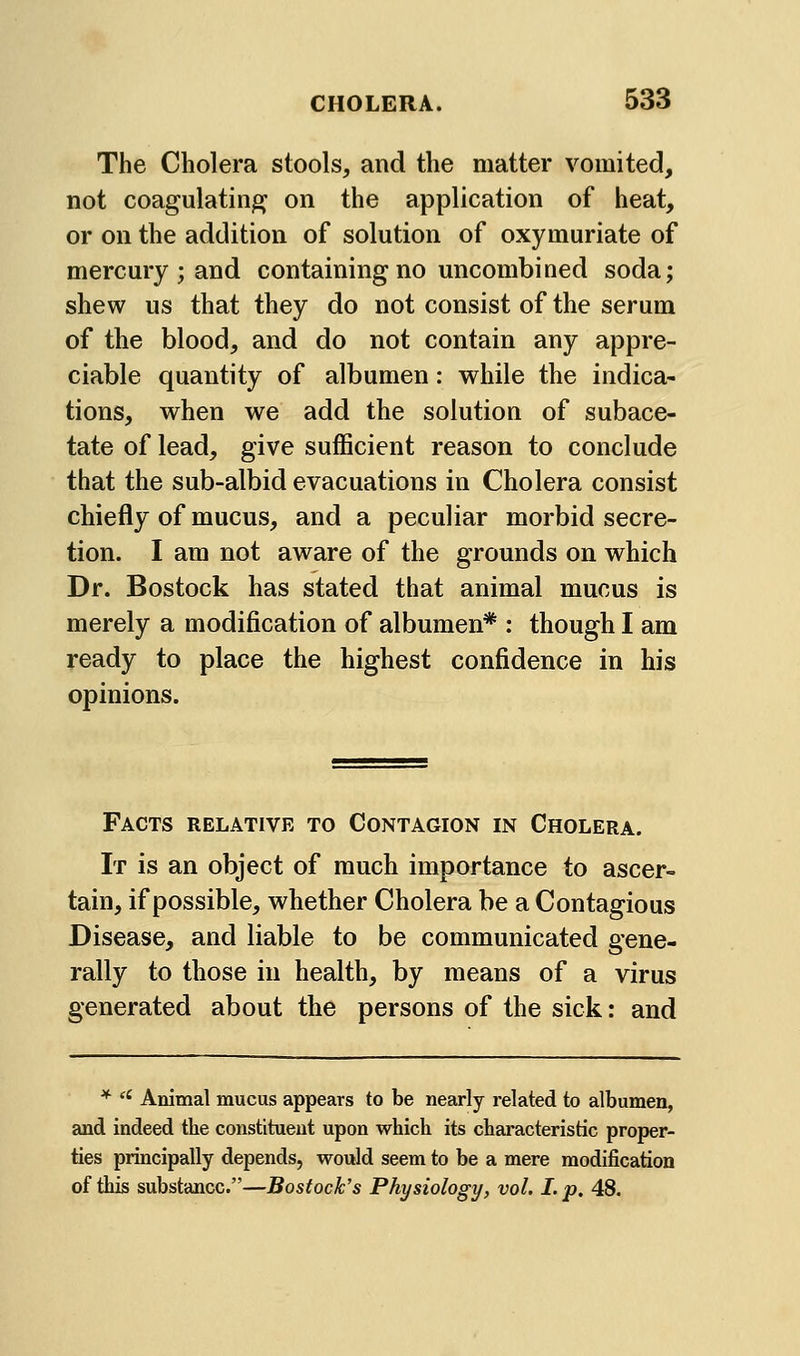 The Cholera stools, and the matter vomited, not coagulating on the application of heat, or on the addition of solution of oxymuriate of mercury ; and containing no uncombined soda; shew us that they do not consist of the serum of the blood, and do not contain any appre- ciable quantity of albumen: while the indica- tions, when we add the solution of subace- tate of lead, give sufficient reason to conclude that the sub-albid evacuations in Cholera consist chiefly of mucus, and a peculiar morbid secre- tion. I am not aware of the grounds on which Dr. Bostock has stated that animal mucus is merely a modification of albumen* : though I am ready to place the highest confidence in his opinions. Facts relative to Contagion in Cholera. It is an object of much importance to ascer- tain, if possible, whether Cholera be a Contagious Disease, and liable to be communicated gene- rally to those in health, by means of a virus generated about the persons of the sick: and * '' Animal mucus appears to be nearly related to albumen, and indeed the constituent upon which its characteristic proper- ties principally depends, would seem to be a mere modification of this substance.—Bostock's Physiology, vol. I. p. 48.