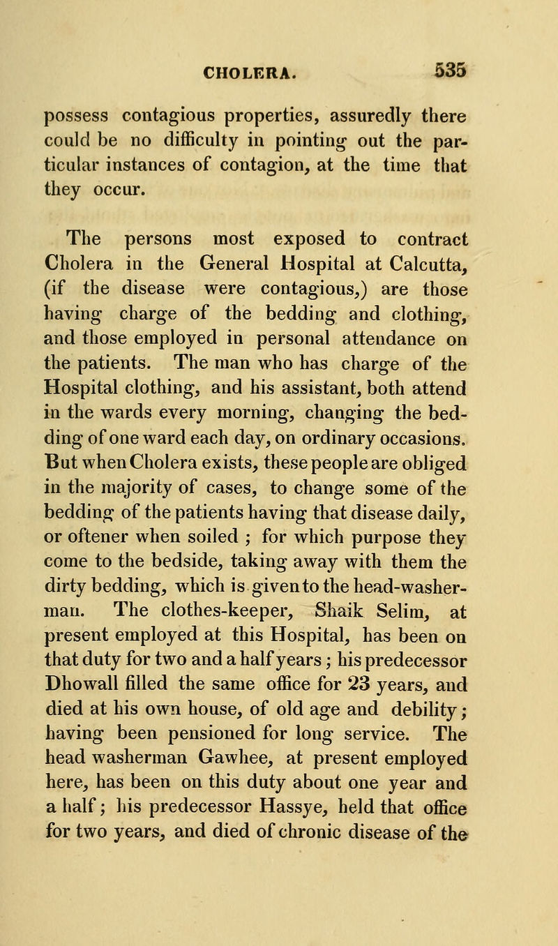 possess contagious properties, assuredly there could be no difficulty in pointing out the par- ticular instances of contagion, at the time that they occur. The persons most exposed to contract Cholera in the General Hospital at Calcutta, (if the disease were contagious,) are those having charge of the bedding and clothing, and those employed in personal attendance on the patients. The man who has charge of the Hospital clothing, and his assistant, both attend in the wards every morning, changing the bed- ding of one ward each day, on ordinary occasions. But when Cholera exists, these people are obliged in the majority of cases, to change some of the bedding of the patients having that disease daily, or oftener when soiled ; for which purpose they come to the bedside, taking away with them the dirty bedding, which is given to the head-washer- man. The clothes-keeper, Shaik Selim, at present employed at this Hospital, has been on that duty for two and a half years; his predecessor Dhowall filled the same office for 23 years, and died at his own house, of old age and debility; having been pensioned for long service. The head washerman Gawhee, at present employed here, has been on this duty about one year and a half; his predecessor Hassye, held that office for two years, and died of chronic disease of the