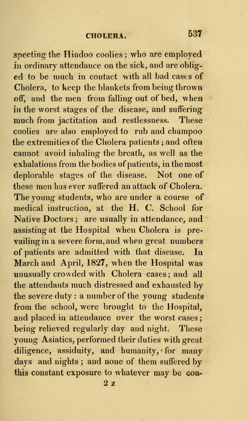 spectin^ the Hindoo coolies; who are employed in ordinary attendance on the sick, and are oblig- ed to be much in contact with all bad casts of Cholera, to keep the blankets from being thrown off, and the men from falling out of bed, when in the worst stages of the disease, and suffering much from jactitation and restlessness. These coolies are also employed to rub and champoo the extremities of the Cholera patients ; and often cannot avoid inhaling the breath, as well as the exhalations from the bodies of patients, in the most deplorable stages of the disease. Not one of these men has ever suffered an attack of Cholera. The young students, who are under a course of medical instruction, at the H. C. School for Native Doctors; are usually in attendance, and assisting at the Hospital when Cholera is pre- vailing in a severe form, and when great numbers of patients are admitted with that disease. In March and April, 1827, when the Hospital was unusually crowded with Cholera cases; and all the attendants much distressed and exhausted by the severe duty : a number of the young students from the school, were brought to the Hospital, and placed in attendance over the worst cases ; being relieved regularly day and night. These young Asiatics, performed their duties with great diligence, assiduity, and humanity, = for many days and nights ; and none of them suffered by this constant exposure to whatever may be con- 2z