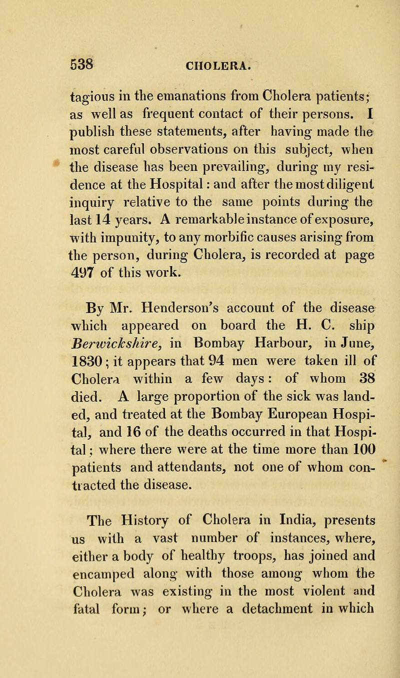 tagious in the emanations from Cholera patients; as well as frequent contact of their persons. I publish these statements, after having made the most careful observations on this subject, when the disease has been prevailing, during my resi- dence at the Hospital: and after the most diligent inquiry relative to the same points during the last 14 years. A remarkable instance of exposure, with impunity, to any morbific causes arising from the person, during Cholera, is recorded at page 497 of this work. By Mr. Henderson's account of the disease which appeared on board the H. C. ship Berwickshire, in Bombay Harbour, in June, 1830; it appears that 94 men were taken ill of Cholera within a few days: of whom 38 died. A large proportion of the sick was land- ed, and treated at the Bombay European Hospi- tal, and 16 of the deaths occurred in that Hospi- tal ; where there were at the time more than 100 patients and attendants, not one of whom con- tracted the disease. The History of Cholera in India, presents us with a vast number of instances, where, either a body of healthy troops, has joined and encamped along with those among whom the Cholera was existing in the most violent and fatal form; or where a detachment in which