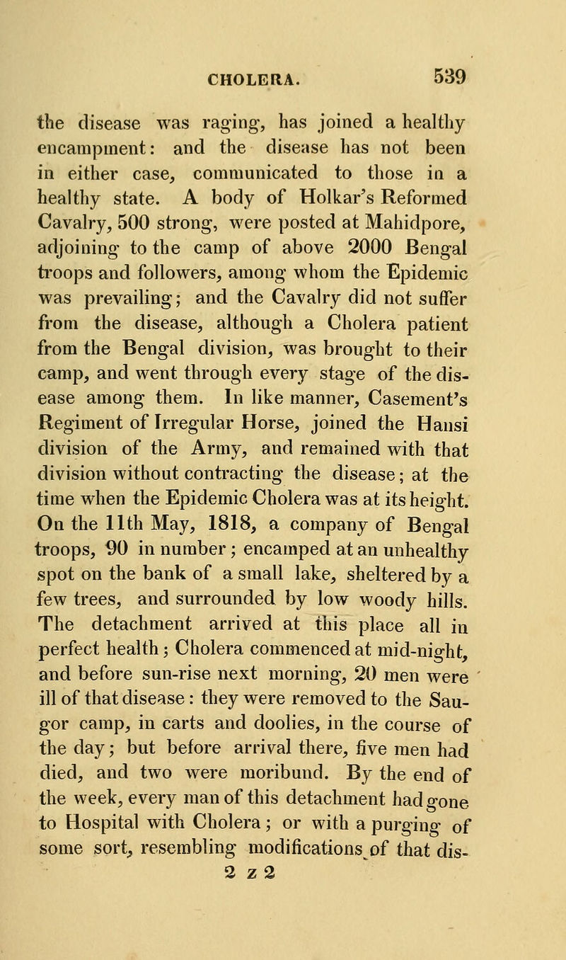 the disease was raging, has joined a healthy encampment: and the disease has not been in either case, communicated to those in a healthy state. A body of Holkar's Reformed Cavalry, 500 strong, were posted at Mahidpore, adjoining to the camp of above 2000 Bengal troops and followers, among whom the Epidemic was prevailing; and the Cavalry did not suffer from the disease, although a Cholera patient from the Bengal division, was brought to their camp, and went through every stage of the dis- ease among them. In like manner. Casement's Regiment of Irregular Horse, joined the Hansi division of the Army, and remained with that division without contracting the disease; at the time when the Epidemic Cholera was at its height. On the 11th May, 1818, a company of Bengal troops, 90 in number; encamped at an unhealthy spot on the bank of a small lake, sheltered by a few trees, and surrounded by low woody hills. The detachment arrived at this place all in perfect health; Cholera commenced at mid-night, and before sun-rise next morning, 20 men were ill of that disease: they were removed to the Sau- gor camp, in carts and doolies, in the course of the day; but before arrival there, five men had died, and two were moribund. By the end of the week, every man of this detachment had gone to Hospital with Cholera; or with a purging- of some sort, resembling modifications of that dis- 3 z 2