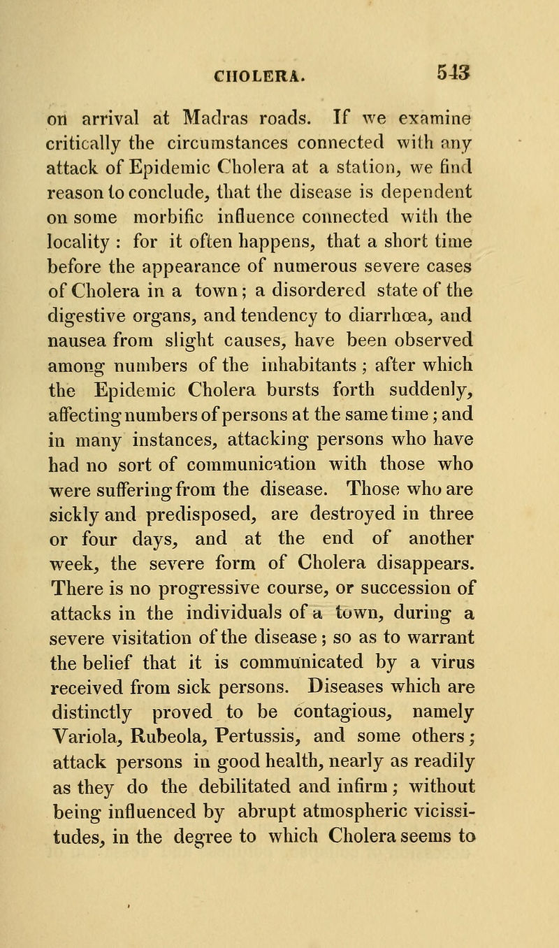 on arrival at Madras roads. If we examine critically the circumstances connected with any attack of Epidemic Cholera at a station, we find reason to conclude, that the disease is dependent on some morbific influence connected with the locality : for it often happens, that a short time before the appearance of numerous severe cases of Cholera in a town; a disordered state of the digestive organs, and tendency to diarrhoea, and nausea from slight causes, have been observed among numbers of the inhabitants ; after which the Epidemic Cholera bursts forth suddenly, affecting numbers of persons at the same time; and in many instances, attacking persons who have had no sort of communication with those who were suffering from the disease. Those who are sickly and predisposed, are destroyed in three or four days, and at the end of another week, the severe form of Cholera disappears. There is no progressive course, or succession of attacks in the individuals of a town, during a severe visitation of the disease; so as to warrant the belief that it is communicated by a virus received from sick persons. Diseases which are distinctly proved to be contagious, namely Variola, Rubeola, Pertussis, and some others; attack persons in good health, nearly as readily as they do the debilitated and infirm; without being influenced by abrupt atmospheric vicissi- tudes, in the degree to which Cholera seems to