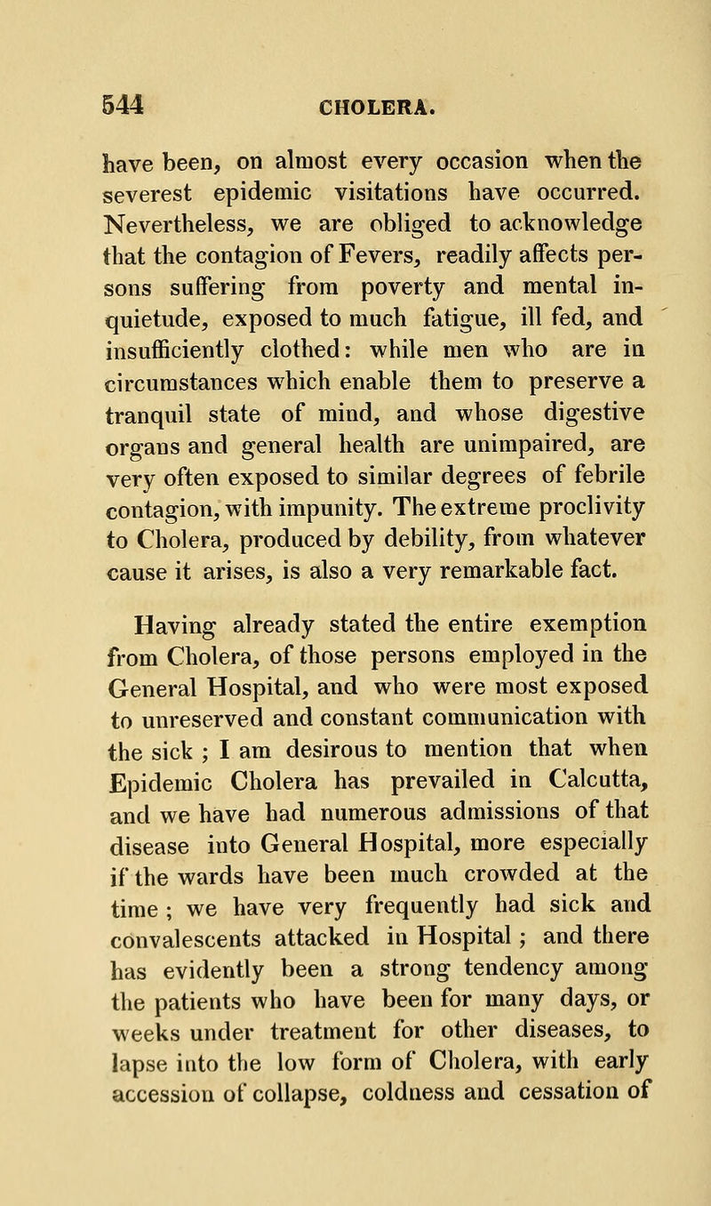 have been, on almost every occasion when the severest epidemic visitations have occurred. Nevertheless, we are obliged to acknowledge that the contagion of Fevers, readily affects per- sons suffering from poverty and mental in- quietude, exposed to much fatigue, ill fed, and insufficiently clothed: while men who are in circumstances which enable them to preserve a tranquil state of mind, and whose digestive organs and general health are unimpaired, are very often exposed to similar degrees of febrile contagion, with impunity. The extreme proclivity to Cholera, produced by debility, from whatever cause it arises, is also a very remarkable fact. Having already stated the entire exemption from Cholera, of those persons employed in the General Hospital, and who were most exposed to unreserved and constant communication with the sick ; I am desirous to mention that when Epidemic Cholera has prevailed in Calcutta, and we have had numerous admissions of that disease into General Hospital, more especially if the wards have been much crowded at the time ; we have very frequently had sick and convalescents attacked in Hospital; and there has evidently been a strong tendency among the patients who have been for many days, or weeks under treatment for other diseases, to lapse into the low form of Cholera, with early accession of collapse, coldness and cessation of