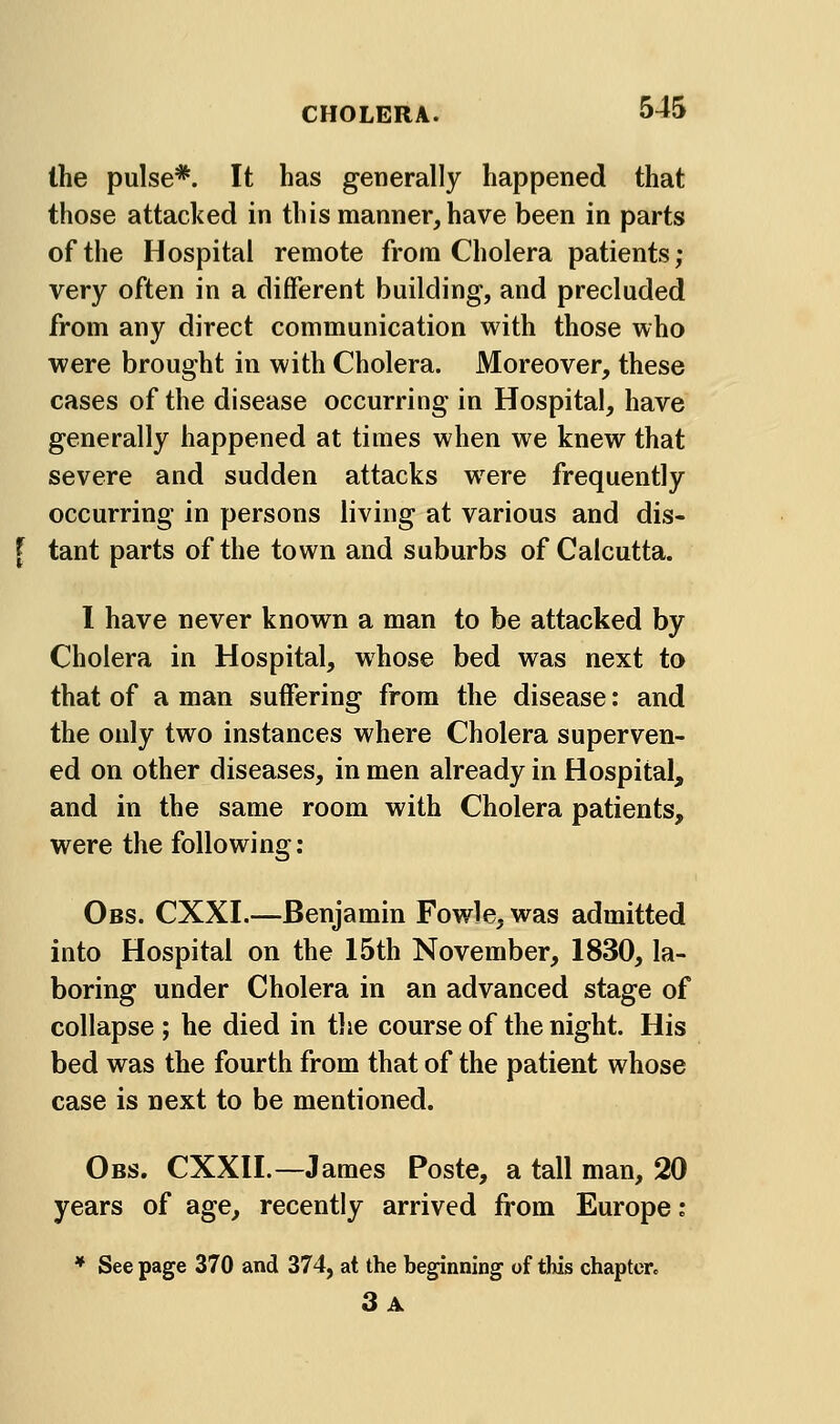 Ihe pulse*. It has generally happened that those attacked in this manner, have been in parts of the Hospital remote from Cholera patients; very often in a different building, and precluded from any direct communication with those who were brought in with Cholera. Moreover, these cases of the disease occurring in Hospital, have generally happened at times when we knew that severe and sudden attacks were frequently occurring in persons living at various and dis- [ tant parts of the town and suburbs of Calcutta. I have never known a man to be attacked by Cholera in Hospital, whose bed was next to that of a man suffering from the disease: and the only two instances where Cholera superven- ed on other diseases, in men already in Hospital, and in the same room with Cholera patients, were the following; Obs. CXXI.—Benjamin Fowle, was admitted into Hospital on the 15th November, 1830, la- boring under Cholera in an advanced stage of collapse ; he died in the course of the night. His bed was the fourth from that of the patient whose case is next to be mentioned. Obs. CXXII.—James Poste, a tall man, 20 years of age, recently arrived from Europe: * See page 370 and 374, at the beginning of this chaptere 3a
