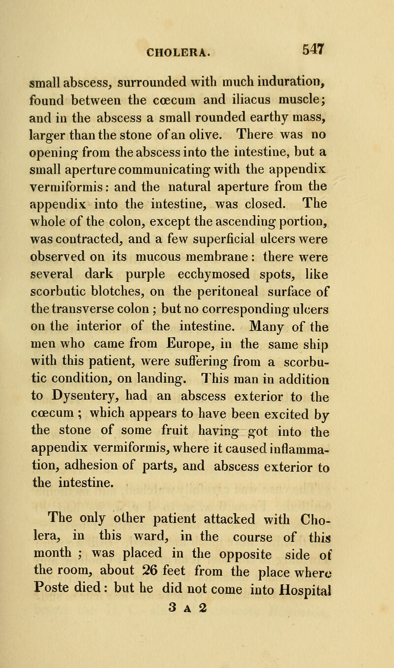 small abscess, surrounded with much induration, found between the coecum and iliacus muscle; and in the abscess a small rounded earthy mass, larger than the stone of an olive. There was no opening from the abscess into the intestine, but a small aperture communicating with the appendix vermiformis: and the natural aperture from the appendix into the intestine, was closed. The whole of the colon, except the ascending portion, was contracted, and a few superficial ulcers were observed on its mucous membrane: there were several dark purple ecchymosed spots, like scorbutic blotches, on the peritoneal surface of the transverse colon; but no corresponding ulcers on the interior of the intestine. Many of the men who came from Europe, in the same ship with this patient, were suifering from a scorbu- tic condition, on landing. This man in addition to Dysentery, had an abscess exterior to the coecum ; which appears to have been excited by the stone of some fruit having got into the appendix vermiformis, where it caused inflamma- tion, adhesion of parts, and abscess exterior to the intestine. The only other patient attacked with Cho- lera, in this ward, in the course of this month ; was placed in the opposite side of the room, about 26 feet from the place where Poste died: but he did not come into Hospital 3 A 2