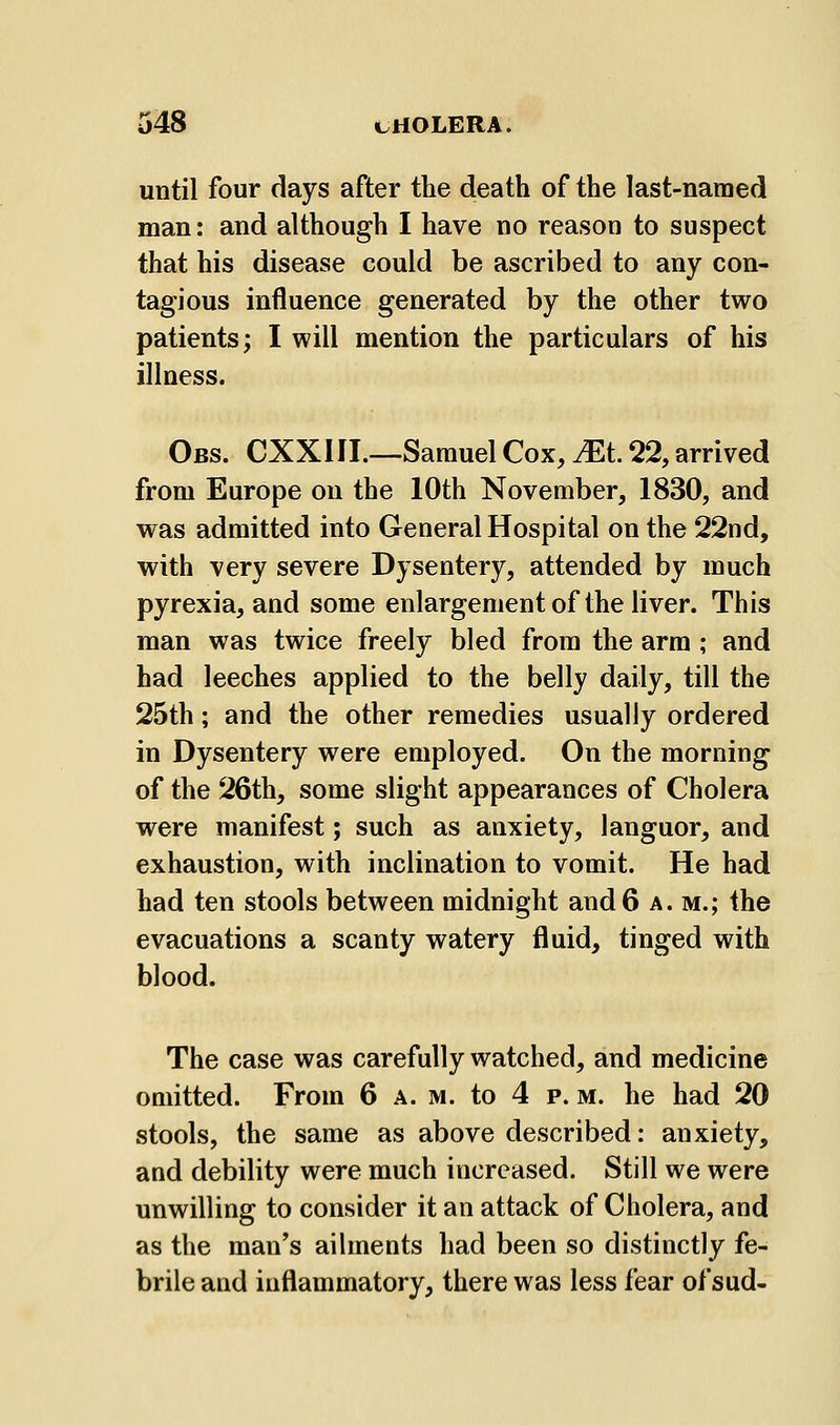until four days after the death of the last-named man: and although I have no reason to suspect that his disease could be ascribed to any con- tagious influence generated by the other two patients; I will mention the particulars of his illness. Obs. CXXIII.—Samuel Cox, ^t. 22, arrived from Europe on the 10th November, 1830, and was admitted into General Hospital on the 22nd, with very severe Dysentery, attended by much pyrexia, and some enlargement of the liver. This man was twice freely bled from the arm ; and had leeches applied to the belly daily, till the 25th; and the other remedies usually ordered in Dysentery were employed. On the morning of the 26th, some slight appearances of Cholera were manifest; such as anxiety, languor, and exhaustion, with inclination to vomit. He had had ten stools between midnight and 6 a. m.; the evacuations a scanty watery fluid, tinged with blood. The case was carefully watched, and medicine omitted. From 6 a. m. to 4 p. m. he had 20 stools, the same as above described: anxiety, and debility were much increased. Still we were unwilling to consider it an attack of Cholera, and as the man's ailments had been so distinctly fe- brile and inflammatory, there was less fear of sud-