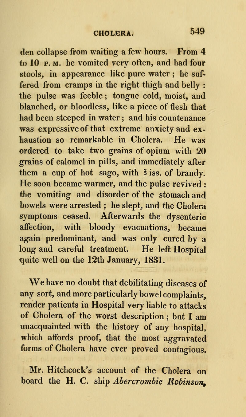 den collapse from waiting a few hours. From 4 to 10 p. M. he vomited very often, and had four stools, in appearance like pure water; he suf- fered from cramps in the right thigh and belly : the pulse was feeble; tongue cold, moist, and blanched, or bloodless, like a piece of flesh that had been steeped in water; and his countenance was expressive of that extreme anxiety and ex- haustion so remarkable in Cholera. He was ordered to take two grains of opium with 20 grains of calomel in pills, and immediately after them a cup of hot sago, with S iss. of brandy. He soon became warmer, and the pulse revived : the vomiting and disorder of the stomach and bowels were arrested ; he slept, and the Cholera symptoms ceased. Afterwards the dysenteric affection, with bloody evacuations, became again predominant, and was only cured by a long and careful treatment. He left Hospital quite well on the 12th January, 1831. We have no doubt that debilitating diseases of any sort, and more particularly bowel complaints, render patients in Hospital very liable to attacks of Cholera of the worst description; but I am unacquainted with the history of any hospital, which affords proof, that the most aggravated forms of Cholera have ever proved contagious. Mr. Hitchcock's account of the Cholera on board the H. C. ship Abercrombie Robinsott,
