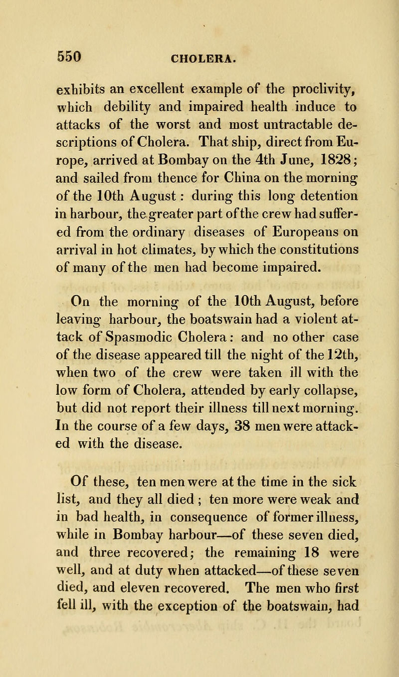 exhibits an excellent example of the proclivity, which debility and impaired health induce to attacks of the worst and most untractable de- scriptions of Cholera. That ship, direct from Eu- rope, arrived at Bombay on the 4th June, 1828; and sailed from thence for China on the morning of the 10th August: during this long detention in harbour, the greater part of the crew had suffer- ed from the ordinary diseases of Europeans on arrival in hot climates, by which the constitutions of many of the men had become impaired. On the morning of the 10th August, before leaving harbour, the boatswain had a violent at- tack of Spasmodic Cholera: and no other case of the disease appeared till the night of the 12th, when two of the crew were taken ill with the low form of Cholera, attended by early collapse, but did not report their illness till next morning. In the course of a few days, 38 men were attack- ed with the disease. Of these, ten men were at the time in the sick list, and they all died ; ten more were weak and in bad health, in consequence of former illness, while in Bombay harbour—of these seven died, and three recovered; the remaining 18 were well, and at duty when attacked—of these seven died, and eleven recovered. The men who first fell ill, with the exception of the boatswain, had