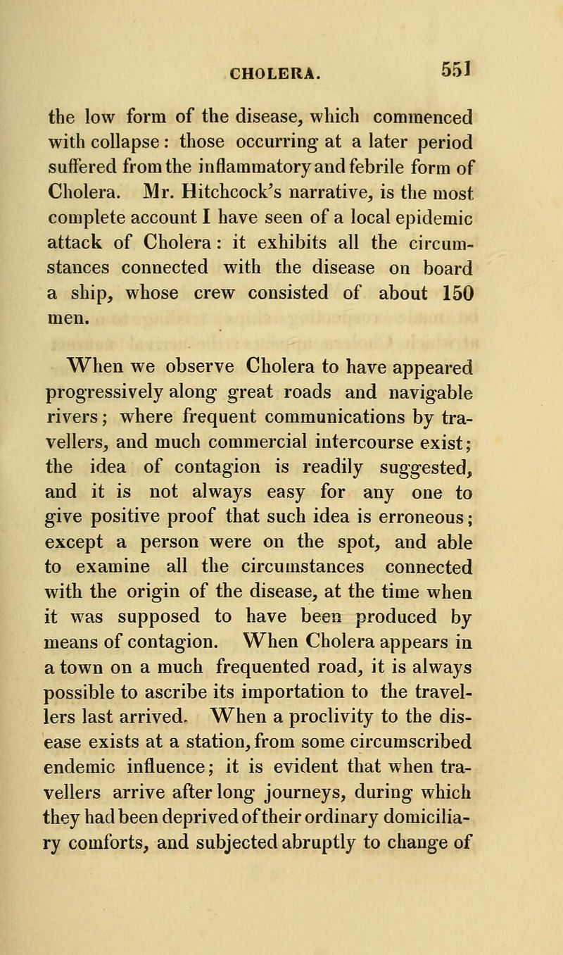 the low form of the disease, which commenced with collapse : those occurring at a later period suffered from the inflammatory and febrile form of Cholera. Mr. Hitchcock's narrative, is the most complete account I have seen of a local epidemic attack of Cholera: it exhibits all the circum- stances connected with the disease on board a ship, whose crew consisted of about 150 men. When we observe Cholera to have appeared progressively along great roads and navigable rivers; where frequent communications by tra- vellers, and much commercial intercourse exist; the idea of contagion is readily suggested, and it is not always easy for any one to give positive proof that such idea is erroneous; except a person were on the spot, and able to examine all the circumstances connected with the origin of the disease, at the time when it was supposed to have been produced by means of contagion. When Cholera appears in a town on a much frequented road, it is always possible to ascribe its importation to the travel- lers last arrived. When a proclivity to the dis- ease exists at a station, from some circumscribed endemic influence; it is evident that when tra- vellers arrive after long journeys, during which they had been deprived of their ordinary domicilia- ry comforts, and subjected abruptly to change of