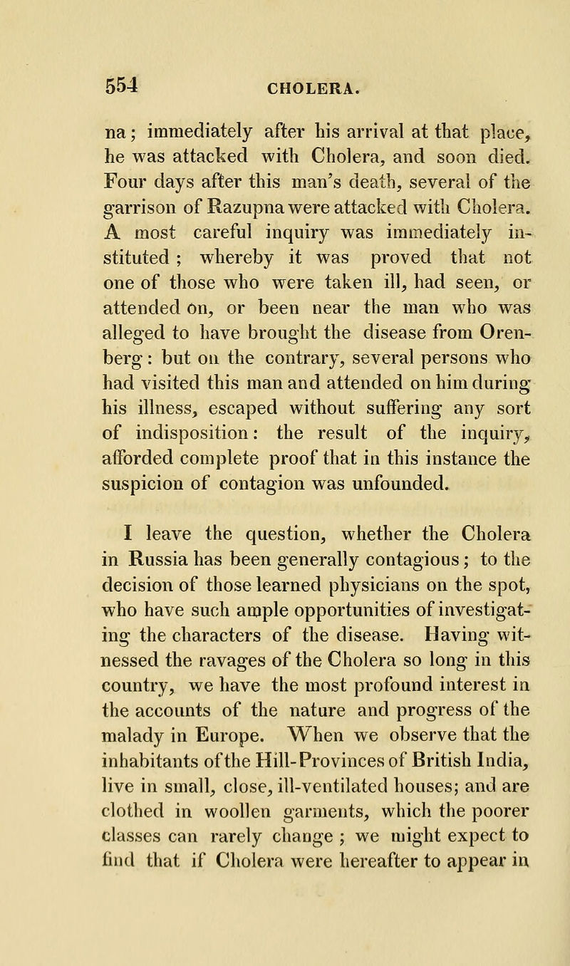 na; immediately after his arrival at that place, he was attacked with Cholera, and soon died. Four days after this man's death, several of the garrison of Razupna were attacked with Cholera. A most careful inquiry was immediately in- stituted ; whereby it was proved tliat not one of those who were taken ill, had seen, or attended On, or been near the man who was alleged to have brought the disease from Oren- berg: but on the contrary, several persons who had visited this man and attended on him during his illness, escaped without suffering any sort of indisposition: the result of the inquiry, afforded complete proof that in this instance the suspicion of contagion was unfounded. I leave the question, whether the Cholera in Russia has been generally contagious; to the decision of those learned physicians on the spot, who have such ample opportunities of investigat- ing the characters of the disease. Having wit- nessed the ravages of the Cholera so long in this country, we have the most profound interest in the accounts of the nature and progress of the malady in Europe. When we observe that the inhabitants of the Hill-Provinces of British India, live in small, close, ill-ventilated houses; and are clothed in woollen garments, which the poorer classes can rarely change ; we might expect to find that if Cholera were hereafter to appear in