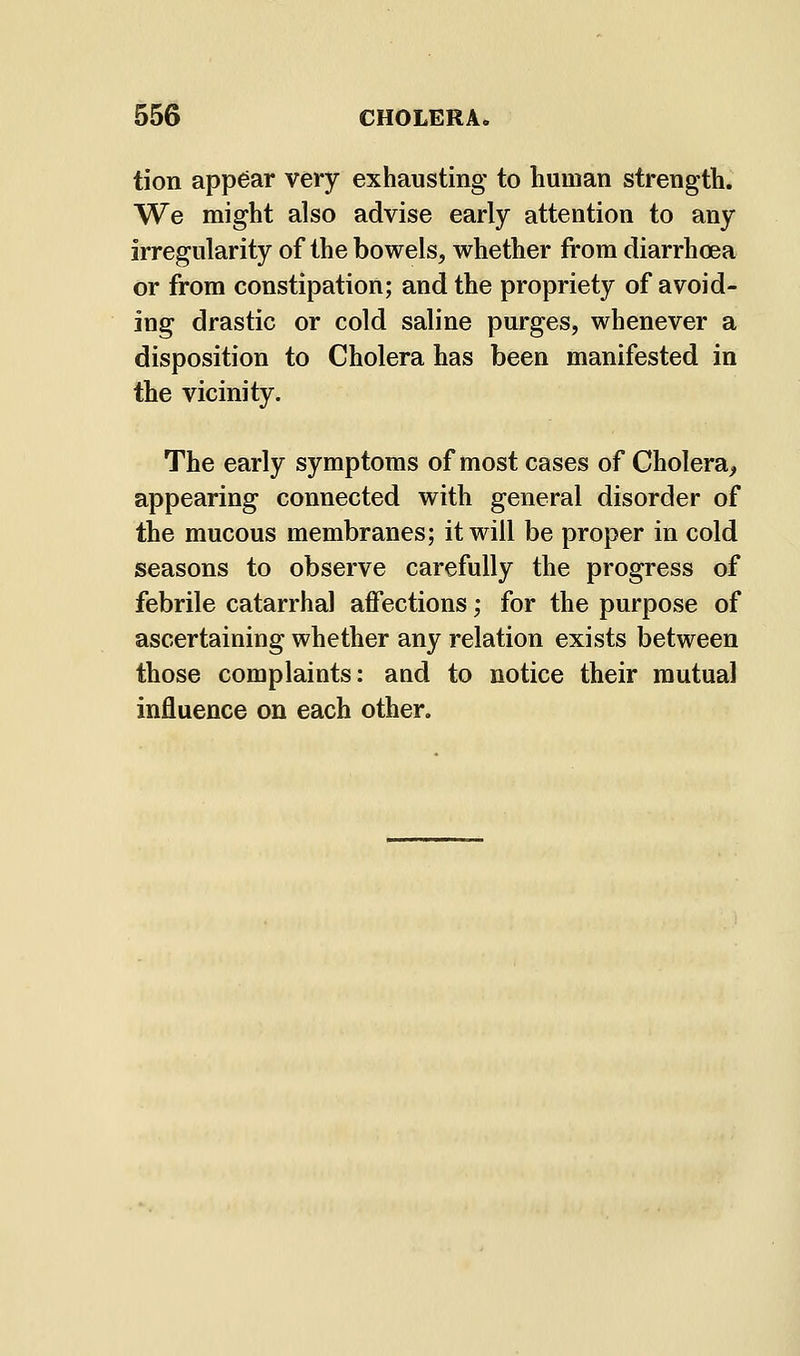 tion appear very exhausting to human strength. We might also advise early attention to any irregularity of the bowels, whether from diarrhoea or from constipation; and the propriety of avoid- ing drastic or cold saline purges, whenever a disposition to Cholera has been manifested in the vicinity. The early symptoms of most cases of Cholera^ appearing connected with general disorder of the mucous membranes; it will be proper in cold seasons to observe carefully the progress of febrile catarrhal affections; for the purpose of ascertaining whether any relation exists between those complaints: and to notice their mutual influence on each other.