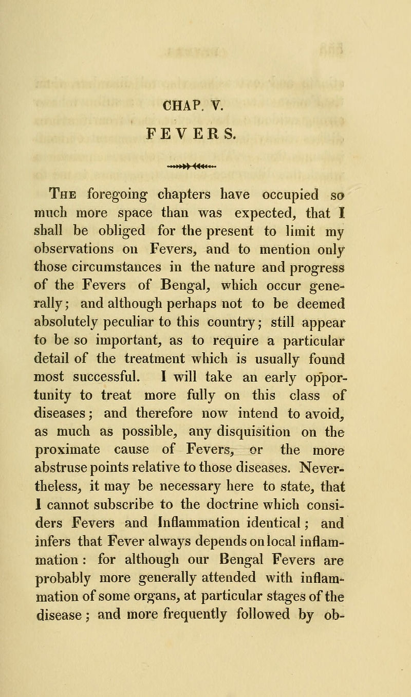 FEVERS. .»»»^««... The foregoing chapters have occupied so much more space than was expected, that I shall be obliged for the present to limit my observations on Fevers, and to mention only those circumstances in the nature and progress of the Fevers of Bengal, which occur gene- rally ; and although perhaps not to be deemed absolutely peculiar to this country; still appear to be so important, as to require a particular detail of the treatment which is usually found most successful. I will take an early oppor- tunity to treat more fully on this class of diseases; and therefore now intend to avoid, as much as possible, any disquisition on the proximate cause of Fevers, or the more abstruse points relative to those diseases. Never- theless, it may be necessary here to state, that 1 cannot subscribe to the doctrine which consi- ders Fevers and Inflammation identical; and infers that Fever always depends on local inflam- mation : for although our Bengal Fevers are probably more generally attended with inflam- mation of some organs, at particular stages of the disease j and more frequently followed by ob-