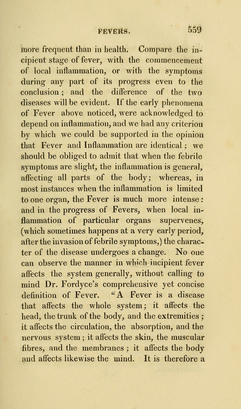 inore frequent than in health. Compare the in- cipient stage of fever, with the commencement of local inflammation, or with the symptoms during any part of its progress even to the conclusion; and the difference of the two diseases will be evident. If the early phenomena of Fever above noticed, were acknowledged to depend on inflammation, and we had any criterion by which we could be supported in the opinion that Fever and Inflammation are identical; we should be obliged to admit that when the febrile symptoms are slight, the inflammation is general, affecting all parts of the body; whereas, in most instances when the inflammation is limited to one organ, the Fever is much more intense : and in the progress of Fevers, when local in- flammation of particular organs supervenes, (which sometimes happens at a very early period, after the invasion of febrile symptoms,) the charac- ter of the disease undergoes a change. No one can observe the manner in which incipient fever affects the system generally, without calling to mind Dr. Fordyce's comprehensive yet concise definition of Fever. '^A Fever is a disease that affects the whole system; it affects the head, the trunk of the body, and the extremities ; it affects the circulation, the absorption, and the nervous system ; it affects the skin, the muscular fibres, and the membranes ; it affects the body and affects likewise the mind. It is therefore a