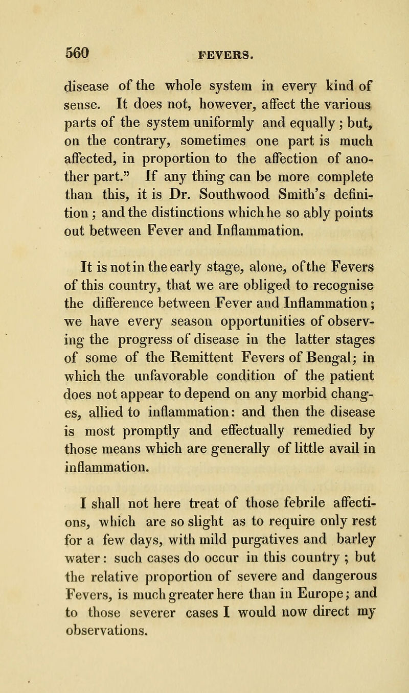 disease of the whole system in every kind of sense. It does not, however, affect the various parts of the system uniformly and equally ; but, on the contrary, sometimes one part is much affected, in proportion to the affection of ano- ther part. If any thing can be more complete than this, it is Dr. Southwood Smith's defini- tion ; and the distinctions which he so ably points out between Fever and Inflammation. It is not in the early stage, alone, of the Fevers of this country, that we are obliged to recognise the difference between Fever and Inflammation; we have every season opportunities of observ- ing the progress of disease in the latter stages of some of the Remittent Fevers of Bengal; in which the unfavorable condition of the patient does not appear to depend on any morbid chang- es, allied to inflammation: and then the disease is most promptly and effectually remedied by those means which are generally of little avail in inflammation. I shall not here treat of those febrile affecti- ons, which are so slight as to require only rest for a few days, with mild purgatives and barley water: such cases do occur in this country ; but the relative proportion of severe and dangerous Fevers, is much greater here than in Europe; and to those severer cases I would now direct my observations.