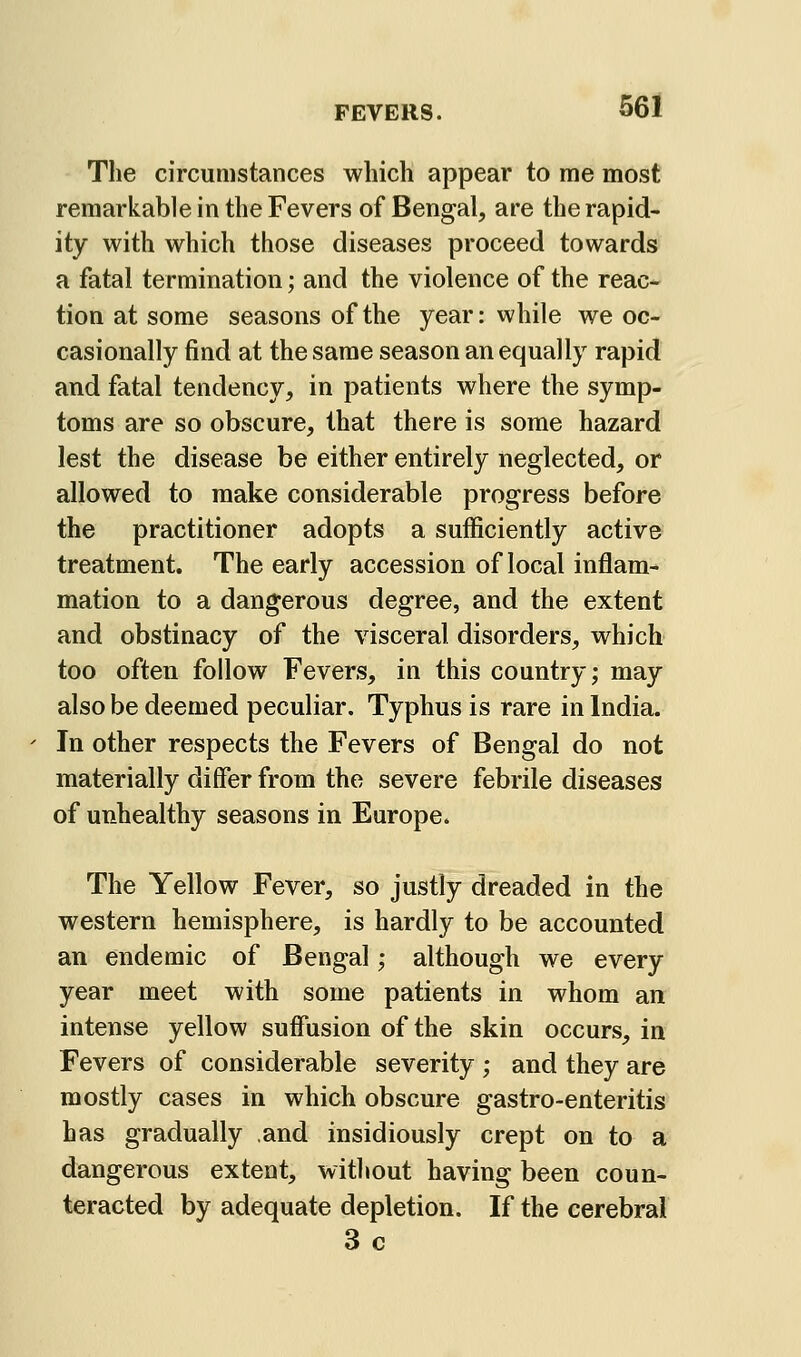 The circumstances which appear to me most remarkable in the Fevers of Bengal, are the rapid- ity with which those diseases proceed towards a fatal termination; and the violence of the reac- tion at some seasons of the year: while we oc- casionally find at the same season an equally rapid and fatal tendency, in patients where the symp- toms are so obscure, that there is some hazard lest the disease be either entirely neglected, or allowed to make considerable progress before the practitioner adopts a sufficiently active treatment. The early accession of local inflam- mation to a dangerous degree, and the extent and obstinacy of the visceral disorders, which too often follow Fevers, in this country; may also be deemed peculiar. Typhus is rare in India. In other respects the Fevers of Bengal do not materially differ from the severe febrile diseases of unhealthy seasons in Europe. The Yellow Fever, so justly dreaded in the western hemisphere, is hardly to be accounted an endemic of Bengal; although we every year meet with some patients in whom an intense yellow suffusion of the skin occurs, in Fevers of considerable severity ; and they are mostly cases in which obscure gastro-enteritis has gradually and insidiously crept on to a dangerous extent, without having been coun- teracted by adequate depletion. If the cerebral 3 c