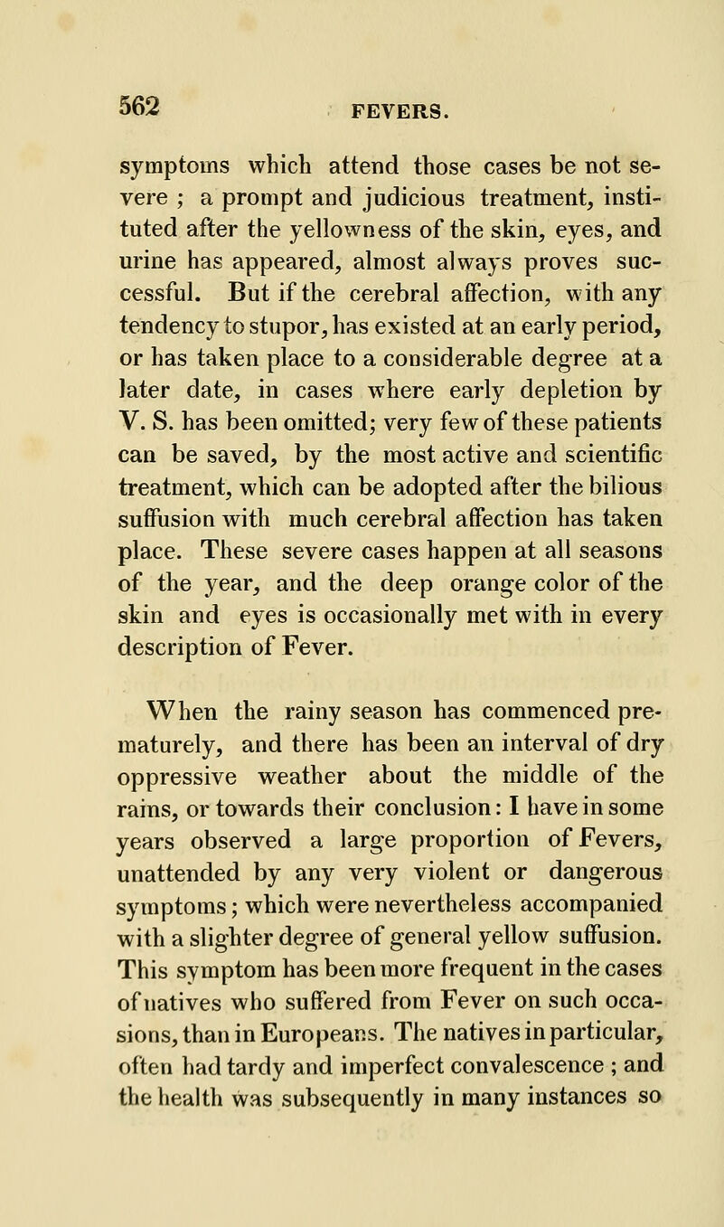 symptoms which attend those cases be not se- vere ; a prompt and judicious treatment, insti- tuted after the yellowness of the skin, eyes, and urine has appeared, almost always proves suc- cessful. But if the cerebral affection, with any tendency to stupor, has existed at an early period, or has taken place to a considerable degree at a later date, in cases where early depletion by V. S. has been omitted; very few of these patients can be saved, by the most active and scientific treatment, which can be adopted after the bilious suffusion with much cerebral affection has taken place. These severe cases happen at all seasons of the year, and the deep orange color of the skin and eyes is occasionally met with in every description of Fever. When the rainy season has commenced pre- maturely, and there has been an interval of dry oppressive weather about the middle of the rains, or towards their conclusion: I have in some years observed a large proportion of Fevers, unattended by any very violent or dangerous symptoms; which were nevertheless accompanied with a slighter degree of general yellow suffusion. This symptom has been more frequent in the cases of natives who suffered from Fever on such occa- sions, than in Europeans. The natives in particular, often had tardy and imperfect convalescence ; and the health was subsequently in many instances so