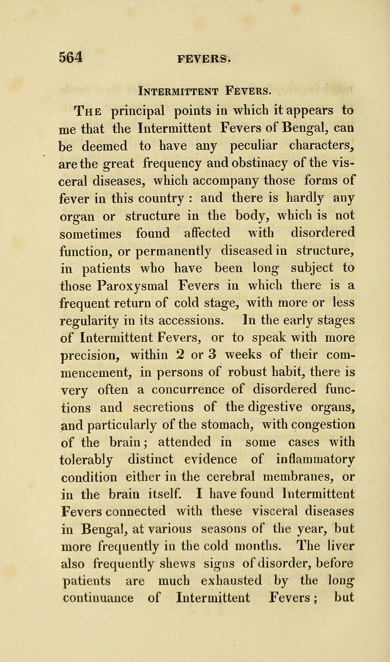 Intermittent Fevers. The principal points in which it appears to me that the Intermittent Fevers of Bengal, can be deemed to have any peculiar characters, are the great frequency and obstinacy of the vis- ceral diseases, which accompany those forms of fever in this country : and there is hardly any organ or structure in the body, which is not sometimes found affected with disordered function, or permanently diseased in structure, in patients who have been long subject to those Paroxysmal Fevers in which there is a frequent return of cold stage, with more or less regularity in its accessions. In the early stages of Intermittent Fevers, or to speak with more precision, within 2 or 3 weeks of their com- mencement, in persons of robust habit, there is very often a concurrence of disordered func- tions and secretions of the digestive organs, and particularly of the stomach, with congestion of the brain; attended in some cases with tolerably distinct evidence of inflammatory condition either in the cerebral membranes, or in the brain itself. I have found Intermittent Fevers connected with these visceral diseases in Bengal, at various seasons of the year, but more frequently in the cold months. The liver also frequently shews signs of disorder, before patients are much exhausted by the long continuance of Intermittent Fevers; but