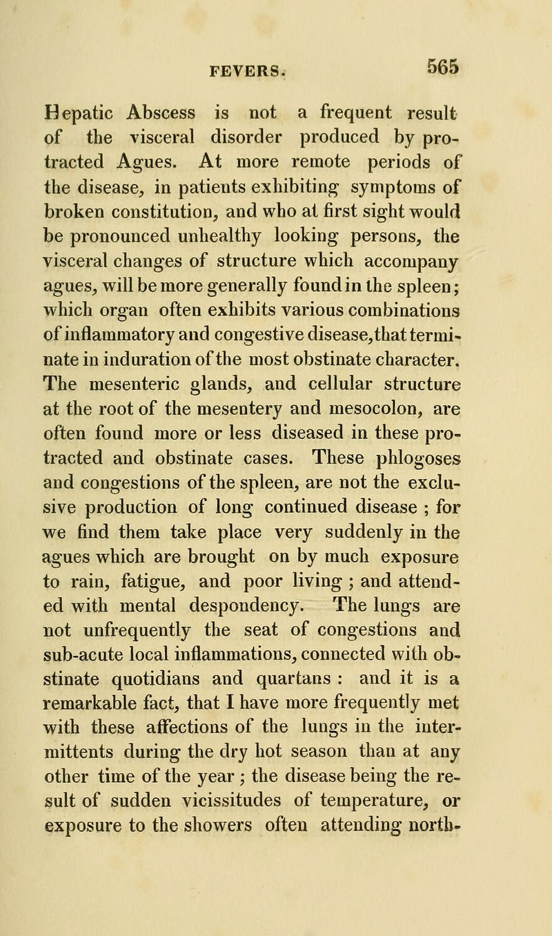 Hepatic Abscess is not a frequent result of the visceral disorder produced by pro- tracted Agues. At more remote periods of the disease, in patients exhibiting symptoms of broken constitution, and who at first sight would be pronounced unhealthy looking persons, the visceral changes of structure which accompany agues, will be more generally found in the spleen; which organ often exhibits various combinations of inflammatory and congestive disease,that termi- nate in induration of the most obstinate character. The mesenteric glands, and cellular structure at the root of the mesentery and mesocolon, are often found more or less diseased in these pro- tracted and obstinate cases. These phlogoses and congestions of the spleen, are not the exclu- sive production of long continued disease ; for we find them take place very suddenly in the agues which are brought on by much exposure to rain, fatigue, and poor living ; and attend- ed with mental despondency. The lungs are not unfrequently the seat of congestions and sub-acute local inflammations, connected with ob- stinate quotidians and quartans : and it is a remarkable fact, that I have more frequently met with these affections of the lungs in the iuter- mittents during the dry hot season than at any other time of the year; the disease being the re- sult of sudden vicissitudes of temperature, or exposure to the showers often attending north-