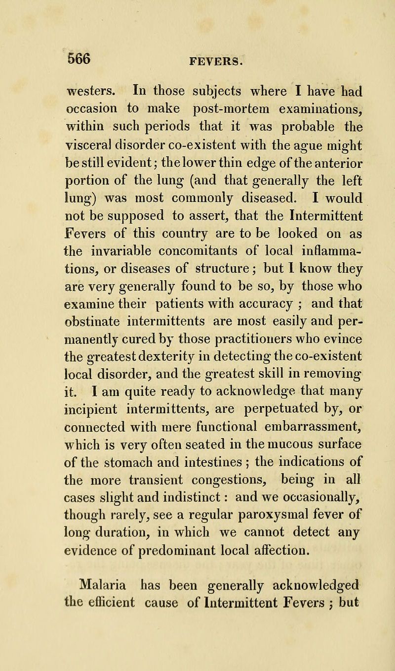 westers. In those subjects where I have had occasion to make post-mortem examinations, within such periods that it was probable the visceral disorder co-existent with the ague might be still evident; the lower thin edge of the anterior portion of the lung (and that generally the left lung) was most commonly diseased. I would not be supposed to assert, that the Intermittent Fevers of this country are to be looked on as the invariable concomitants of local inflamma- tions, or diseases of structure; but I know they are very generally found to be so, by those who examine their patients with accuracy ; and that obstinate intermittents are most easily and per- manently cured by those practitioners who evince the greatest dexterity in detecting the co-existent local disorder, and the greatest skill in removing it. I am quite ready to acknowledge that many incipient intermittents, are perpetuated by, or connected with mere functional embarrassment, which is very often seated in the mucous surface of the stomach and intestines ; the indications of the more transient congestions, being in all cases slight and indistinct: and we occasionally, though rarely, see a regular paroxysmal fever of long duration, in which we cannot detect any evidence of predominant local affection. Malaria has been generally acknowledged the efficient cause of Intermittent Fevers j but