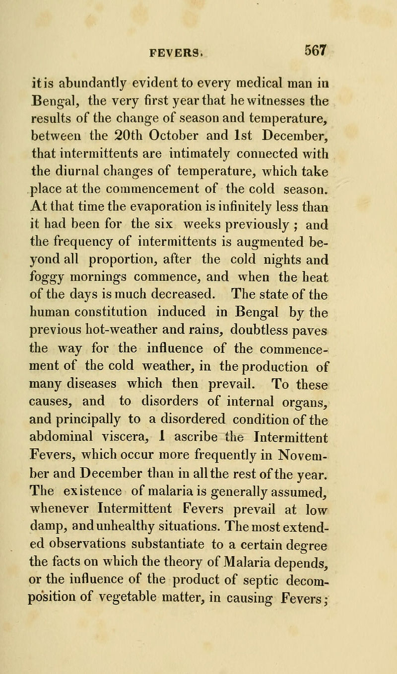 it is abundantly evident to every medical man in Bengal, the very first year that he witnesses the results of the change of season and temperature, between the 20th October and 1st December, that intermittents are intimately connected with the diurnal changes of temperature, which take place at the commencement of the cold season. At that time the evaporation is infinitely less than it had been for the six weeks previously ; and the frequency of intermittents is augmented be- yond all proportion, after the cold nights and foggy mornings commence, and when the heat of the days is much decreased. The state of the human constitution induced in Bengal by the previous hot-weather and rains, doubtless paves the way for the influence of the commence- ment of the cold weather, in the production of many diseases which then prevail. To these causes, and to disorders of internal organs, and principally to a disordered condition of the abdominal viscera, 1 ascribe the Intermittent Fevers, which occur more frequently in Novem- ber and December than in all the rest of the year. The existence of malaria is generally assumed, whenever Intermittent Fevers prevail at low damp, and unhealthy situations. The most extend- ed observations substantiate to a certain degree the facts on which the theory of Malaria depends, or the influence of the product of septic decom- position of vegetable matter, in causing Fevers;