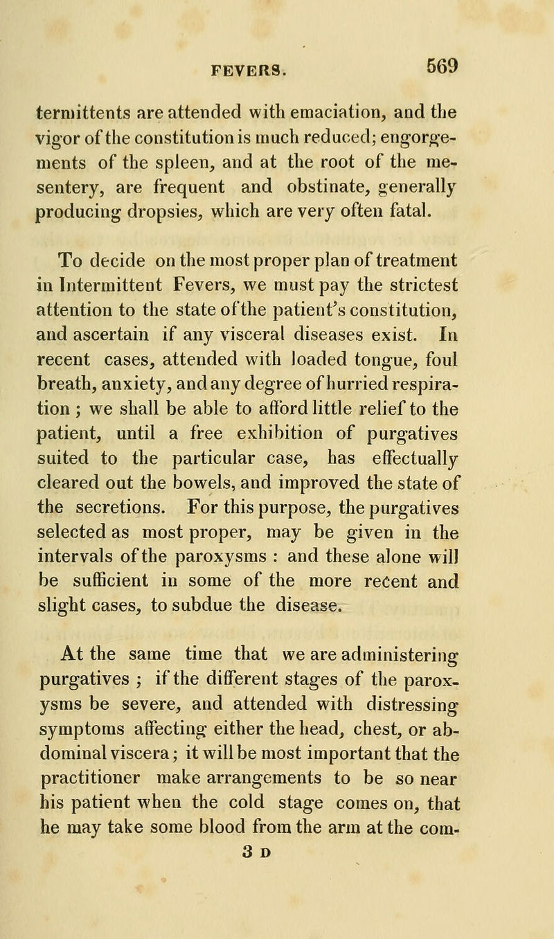 termittents are attended with emaciation, and the vigor of the constitution is much reduced; engor^-e- ments of the spleen, and at the root of the me- sentery, are frequent and obstinate, generally producing dropsies, which are very often fatal. To decide on the most proper plan of treatment in Intermittent Fevers, we must pay the strictest attention to the state of the patient\s constitution, and ascertain if any visceral diseases exist. In recent cases, attended with loaded tongue, foul breath, anxiety, and any degree of hurried respira- tion ; we shall be able to afford little relief to the patient, until a free exhibition of purgatives suited to the particular case, has effectually cleared out the bowels, and improved the state of the secretions. For this purpose, the purgatives selected as most proper, may be given in the intervals of the paroxysms : and these alone will be sufficient in some of the more recent and slight cases, to subdue the disease. At the same time that we are administering purgatives ; if the different stages of the parox- ysms be severe, and attended with distressing symptoms affecting either the head, chest, or ab- dominal viscera; it will be most important that the practitioner make arrangements to be so near his patient when the cold stage comes on, that he may take some blood from the arm at the com- 3 D