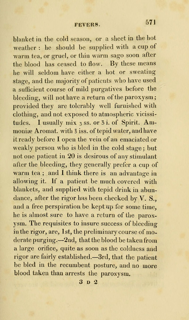 blanket in the cold season, or a sheet in the hot weather : he should be supplied with a cup of warm tea, or gruel, or thin warm sago soon after the blood has ceased to flow. By these means he will seldom have either a hot or sweating stage, and the majority of patients who have used a sufficient course of mild purgatives before the bleeding, will not have a return of the paroxysm; provided they are tolerably well furnished with clothing, and not exposed to atmospheric vicissi- tudes. I usually mix 5 ss. or 5 i. of Spirit. Am- monige Aromat. with § iss. of tepid water, and have it ready before I open the vein of an emaciated or weakly person who is bled in the cold stage; but not one patient in 20 is desirous of any stimulant after the bleeding, they generally prefer a cup of warm tea ; and 1 think there is an advantage in allowing it. If a patient be much covered with blankets, and supplied with tepid drink in abun- dance, after the rigor has been checked by V. S., and a free perspiration be kept up for some time, he is almost sure to have a return of the parox- ysm. The requisites to insure success of bleeding in the rigor, are, 1st, the preliminary course of mo- derate purging.—2nd, that the blood be taken from a large orifice, quite as soon as the coldness and rigor are fairly established.—3rd, that the patient be bled in the recumbent posture, and no more blood taken than arrests the paroxysm. 3 D 2