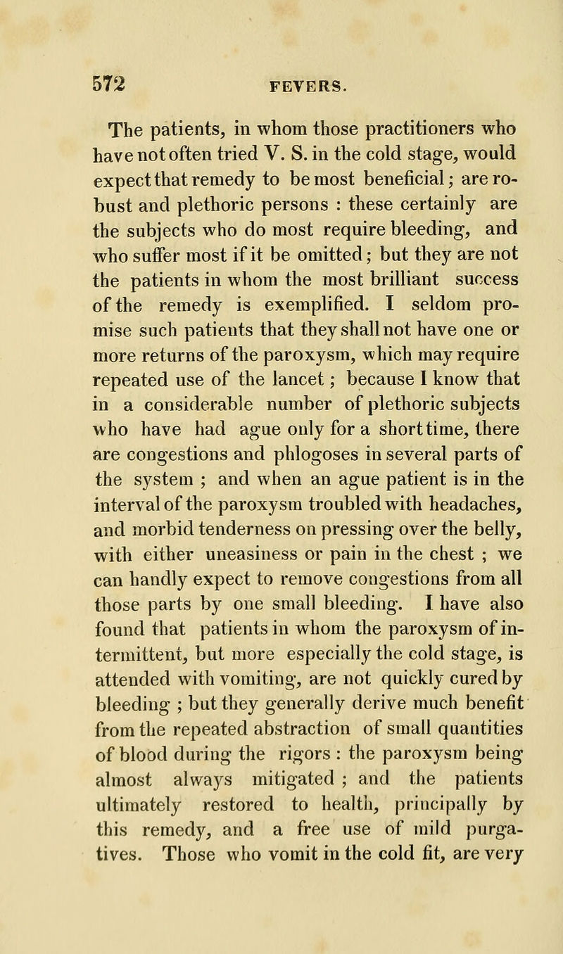 The patients, in whom those practitioners who have not often tried V. S. in the cold stage, would expect that remedy to be most beneficial; are ro- bust and plethoric persons : these certainly are the subjects who do most require bleeding, and who suffer most if it be omitted; but they are not the patients in whom the most brilliant success of the remedy is exemplified. I seldom pro- mise such patients that they shall not have one or more returns of the paroxysm, which may require repeated use of the lancet; because 1 know that in a considerable number of plethoric subjects who have had ague only for a short time, there are congestions and phlogoses in several parts of the system ; and when an ague patient is in the interval of the paroxysm troubled with headaches, and morbid tenderness on pressing over the belly, with either uneasiness or pain in the chest ; we can handly expect to remove congestions from all those parts by one small bleeding. I have also found that patients in whom the paroxysm of in- termittent, but more especially the cold stage, is attended with vomiting, are not quickly cured by bleeding ; but they generally derive much benefit from the repeated abstraction of small quantities of blood during the rigors : the paroxysm being almost always mitigated ; and the patients ultimately restored to health, principally by this remedy, and a free use of mild purga- tives. Those who vomit in the cold fit, are very