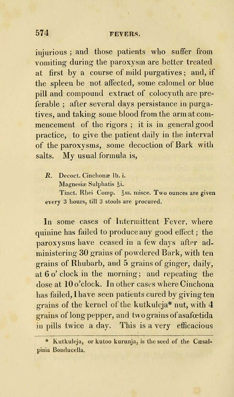 injurious ; and those patients who suffer from vomiting during the paroxysm are better treated at first by a course of mild purgatives; and, if the spleen be not affected, some calomel or blue pill and compound extract of colocynth are pre- ferable ; after several days persistance in purga- tives, and taking some blood from the arm at com- mencement of the rigors ; it is in general good practice, to give the patient daily in the interval of the paroxysms, some decoction of Bark with salts. My usual formula is, jR, Decoct. Cinchonae lb. i. Magnesias Sulphatis §i. Tinct. Rhei Comp. §ss. misce. Two ounces are given every 3 hours, till 3 stools are procured. In some cases of Intermittent Fever, where quinine has failed to produce any good effect; the paroxysms have ceased in a few days after ad- ministering 30 grains of powdered Bark, with ten grains of Rhubarb, and 5 grains of ginger, daily, at 6 o' clock in the morning; and repeating the dose at 10 o'clock. In other cases where Cinchona has failed, I have seen patients cured by giving ten grains of the kernel of the kutkuleja* nut, with 4 grains of long pepper, and two grains of asafoetida in pills twice a day. This is a very efficacious * Kutkuleja, or kutoo kurunja, is the seed of the Cacsal- pinia Bonducella.