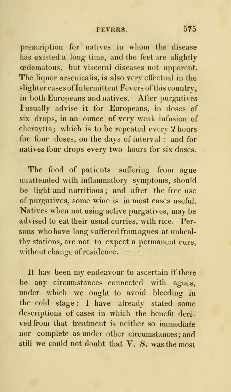 prescription for natives in whom the disease has existed a long time, and the feet are slightly cedematous, but visceral diseases not apparent. The liquor arsenicalis, is also very efiectual in the slighter cases of Intermittent Fevers of this country, in both Europeans and natives. After purgatives 1 usually advise it for Europeans, in doses of six drops, in an ounce of very weak infusion of cheraytta; which is to be repeated every 2 hours for four doses, on the days of interval : and for natives four drops every two hours for six doses. The food of patients suffering from ague unattended with inflammatory symptoms, should be light and nutritious; and after the free use of purgatives, some wine is in most cases useful. Natives when not using active purgatives, may be advised to eat their usual curries, with rice. Per- sons who have long suffered from agues at unheal- thy stations, are not to expect a permanent cure, without change of residence. It has been my endeavour to ascertain if there be any circumstances connected with agues, under which we ought to avoid bleeding in the cold stage: I have already stated some descriptions of cases in which the benefit deri- ved from that treatment is neither so immediate nor complete as under other circumstances; and still we could not doubt that V. S. was the most