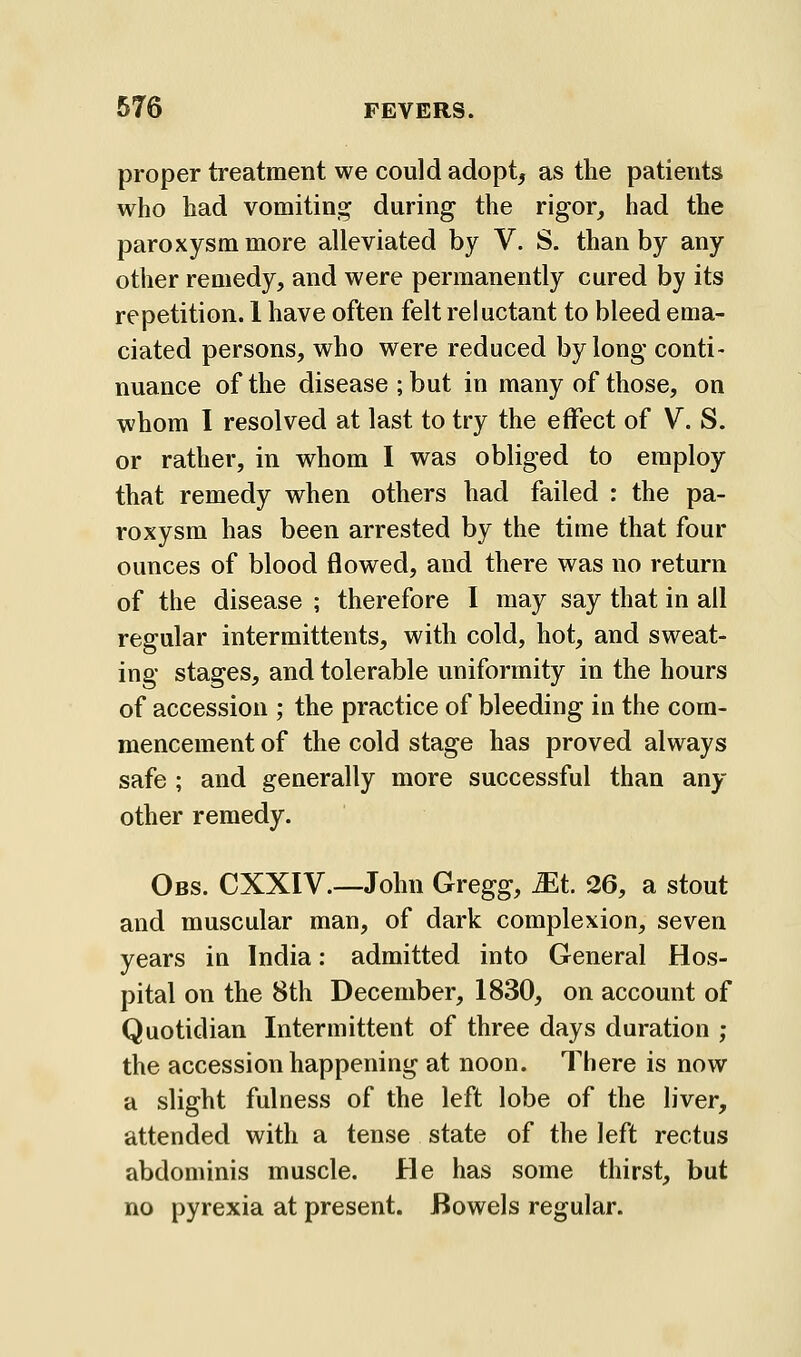 proper treatment we could adopts as the patients who had vomiting during the rigor, had the paroxysm more alleviated by V. S. than by any other remedy, and were permanently cured by its repetition. 1 have often felt reluctant to bleed ema- ciated persons, who were reduced by long conti- nuance of the disease ; but in many of those, on whom I resolved at last to try the effect of V. S. or rather, in whom I was obliged to employ that remedy when others had failed : the pa- roxysm has been arrested by the time that four ounces of blood flowed, and there was no return of the disease ; therefore I may say that in all regular intermittents, with cold, hot, and sweat- ing stages, and tolerable uniformity in the hours of accession ; the practice of bleeding in the com- mencement of the cold stage has proved always safe ; and generally more successful than any other remedy. Obs. CXXIV.—John Gregg, Mt 26, a stout and muscular man, of dark complexion, seven years in India: admitted into General Hos- pital on the 8th December, 1830, on account of Quotidian Intermittent of three days duration ; the accession happening at noon. There is now a slight fulness of the left lobe of the liver, attended with a tense state of the left rectus abdominis muscle. He has some thirst, but no pyrexia at present. Bowels regular.